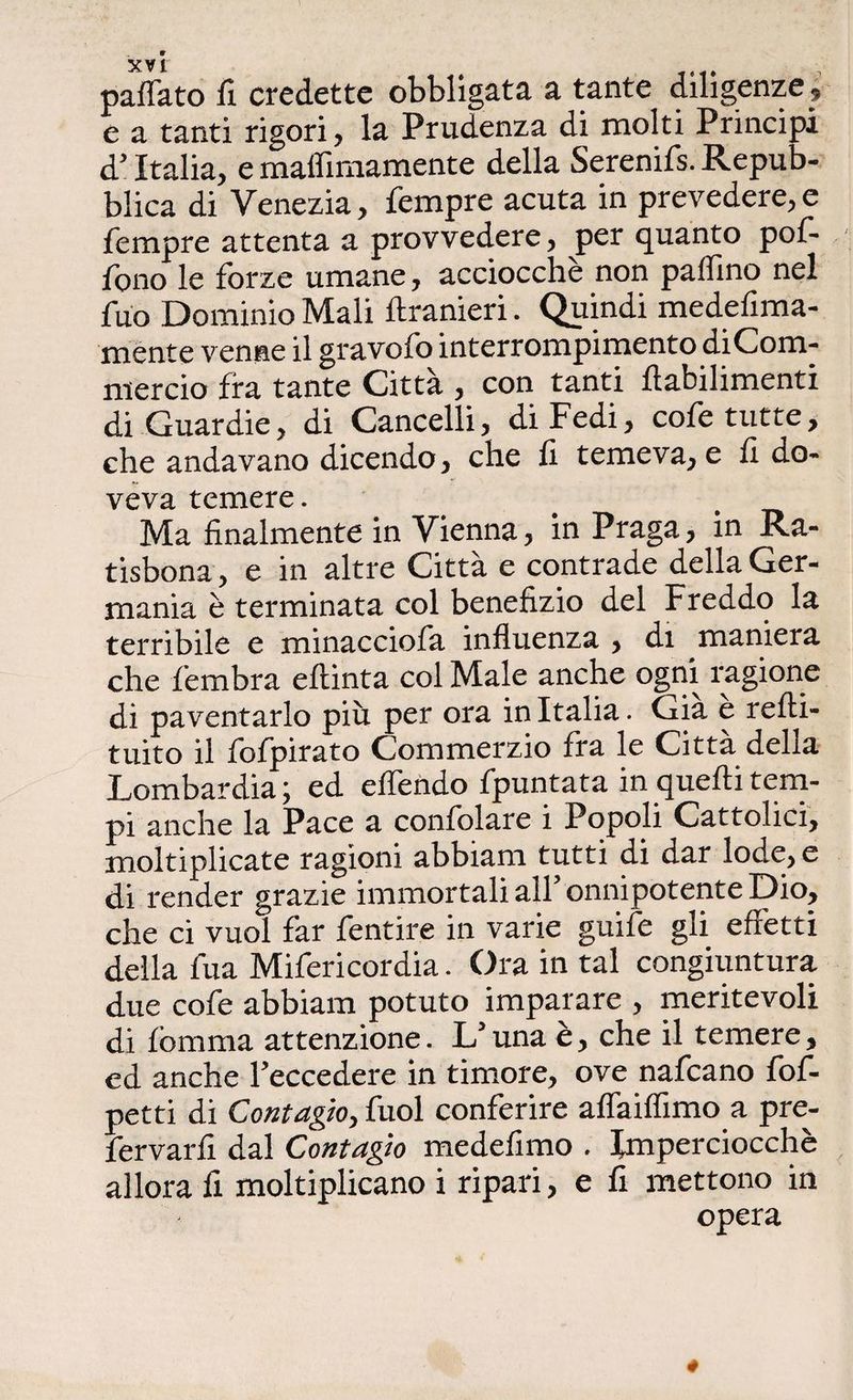 «affato fi credette obbligata a tante diligenze , e a tanti rigori, la Prudenza di molti Principi d’ Italia, e maffimamente della Serenifs. Repub¬ blica di Venezia, Tempre acuta in prevedere, e Tempre attenta a provvedere, per quanto poT- Tono le forze umane, acciocché non paffino nel Tuo Dominio Mali ftranieri. Quindi medefima- ménte venne il gravofo interrompimento diCom- mercio fra tante Città , con tanti ftabilimenti di Guardie, di Cancelli, di Fedi, coTe tutte, che andavano dicendo, che fi temeva, e fi do¬ veva temere. Ma finalmente in Vienna, in Praga, in Ra- tisbona, e in altre Città e contrade della Ger¬ mania è terminata col benefizio del Freddo la terribile e minaccioTa influenza , di maniera che Tembra eftinta col Male anche ogni ragione di paventarlo più per ora in Italia. Già e refti- tuito il ToTpirato Commerzio Tra le Città della Lombardia ; ed effondo Tpuntata in quelli tem¬ pi anche la Pace a confidare i Popoli Cattolici, moltiplicate ragioni abbiam tutti di dar lode, e di render grazie immortali all’ onnipotente Dio, che ci vuol far Tentine in varie guife gli effetti della Tua Mifericordia. Ora in tal congiuntura due cofe abbiam potuto imparare , meritevoli di fbmma attenzione. L’una è, che il temere, ed anche l’eccedere in timore, ove nafcano fof- petti di Contagio, Tuoi conferire affaiflimo a pre- fervarfi dal Contagio medefimo . Imperciocché allora fi moltiplicano i ripari, e fi mettono in opera