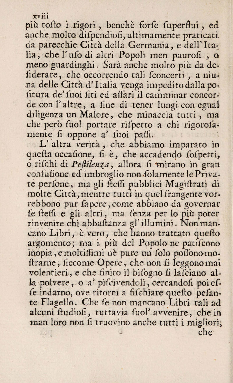 XV ili più tolto i .rigori, benché forfè fuperflui, ed anche molto difpendiofi, ultimamente praticati da parecchie Città della Germania, e dell’Ita¬ lia, che Tufo di altri Popoli men paurofi , o meno guardinghi. Sarà anche molto più da de- fiderare, che occorrendo tali fconcerti , a niu- na delle Città d'Italia venga impedito dalla po- fitura de'fuoi liti ed affari il camminar concor¬ de coni'altre, a fine di tener lungi con egual diligenza un Malore, che minaccia tutti , ma che però fuol portare rifpetto a chi rigorofa- mente fi oppone a’ fuoi palli. L' altra verità , che abbiamo imparato in quella occalione, fi è, che accadendo fofpetti, o rifchi di Peftilen^a, allora li mirano in gran confuSone ed imbroglio non .folamente le Priva¬ te perfone, ma gli ftelfi pubblici Magiflrati di molte Città, mentre tutti in quel frangente vor- rebbono pur fapere,come abbiano da governar fe flelli e gli altri, ma fenza per lo più poter rinvenire chi abballanza gl’illumini. Non man¬ cano Libri, è vero, che hanno trattato quello argomento; ma i più del Popolo ne patifcono inopia , e maltilfimi nè pure un fola poflòno-ino¬ ltrarne, liccome Opere, che non fi leggono mai volentieri , e che finito il bifogno fi lafciano al¬ la polvere, o a' pifcivendoli, cercandofi poi ef¬ fe indarno, ove ritorni a fifehiare quello pefan- te Flagello. Che fe non mancano Libri tali ad alcuni fludiofi, tuttavia fuol'avvenire, che in man loro non li truovitro anche tutti i migliori, che