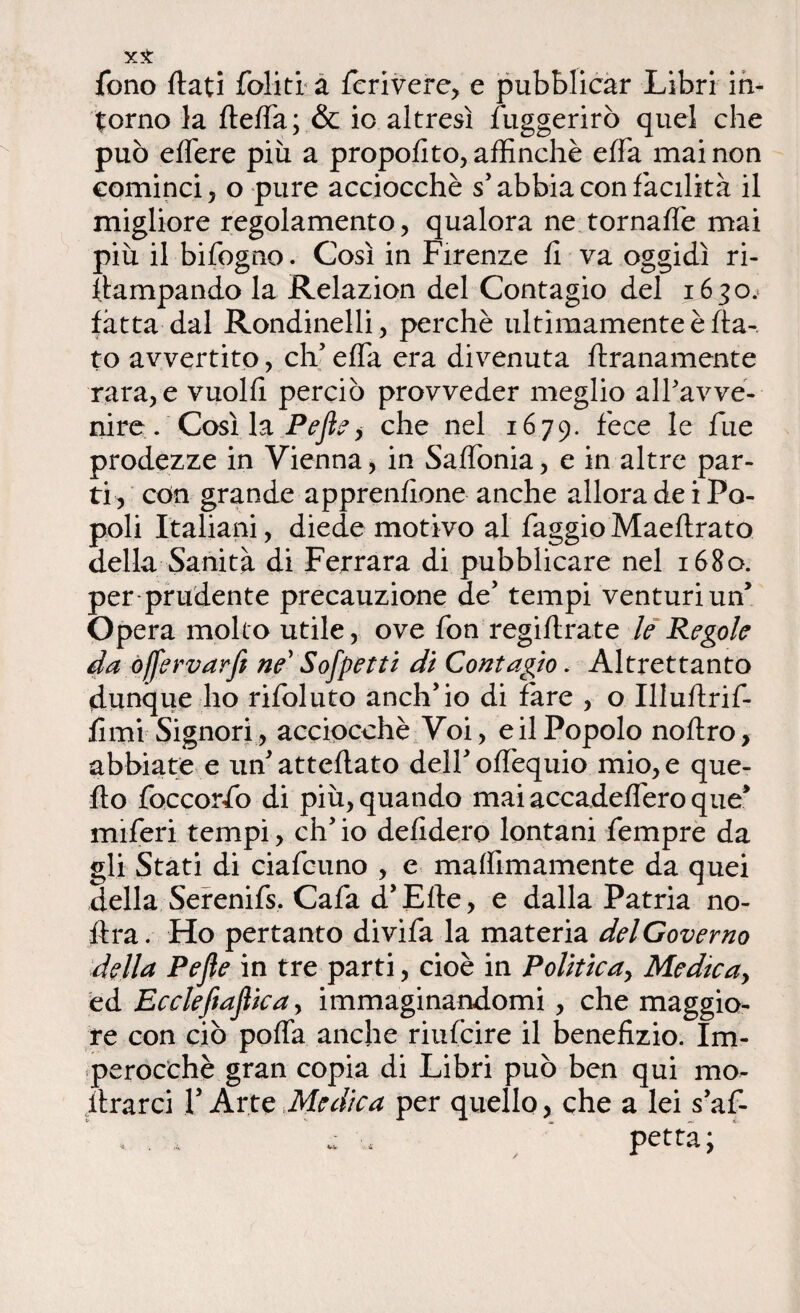 fono flati foliti a fcrivere, e pubblicar Libri in¬ torno la fleffa; & io altresì fuggerirò quel che può effere più a proposto, affinchè effa mai non cominci , o pure acciocché s’abbia con facilità il migliore regolamento, qualora ne tornaffe mai più il bifogno. Così in Firenze fi va oggidì ri- ftampando la Relazion del Contagio del 1630. fatta dal Rondinelli, perchè ultimamente è fla¬ to avvertito, eh5 effa era divenuta ftranamente rara, e vuoili perciò provveder meglio alf avve¬ nire . Così la Pejìe , che nel 1679. fece le fu e prodezze in Vienna, in Saffonia, e in altre par¬ ti, con grande apprendono anche allora de i Po¬ poli Italiani, diede motivo al faggio Maeflrato della Sanità di Ferrara di pubblicare nel 1680. per-prudente precauzione de’ tempi venturi un’ Opera molto utile, ove fon regiflrate le Regole da òffervarfi ne’ Sospetti di Contagio. Altrettanto dunque ho rifoluto anch’io di fare , o Illuflrif- fimi Signori, acciocché Voi, e il Popolo noflro, abbiate e un’ atteflato dell’ offequio mio, e que¬ llo foccorfo di più, quando maiaccadefferoque* miferi tempi, ch’io defidero lontani fempre da gli Stati di ciafcuno , e maffimamente da quei della Serenifs. Cafa d’Efle, e dalla Patria no- ftra. Ho pertanto divifa la materia del Governo della Pefle in tre parti, cioè in Politica, Me die a y ed Ecclefiaflicay immaginandomi, che maggio¬ re con ciò poffa anche riufeire il benefizio. Im¬ perocché gran copia di Libri può ben qui ino¬ ltrarci V Arte Medica per quello, che a lei s’af-