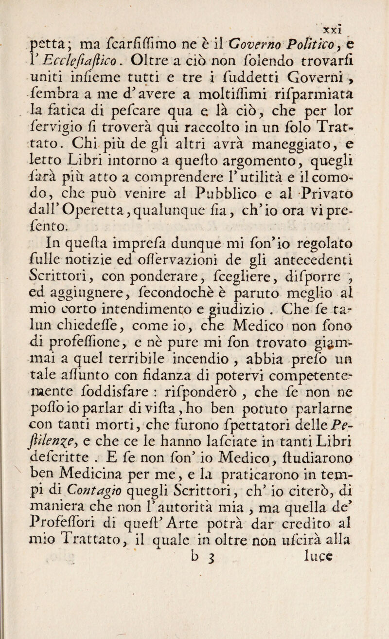 petta; ma fcarfiffimo ne è il Governo Polìtico, e r Ec eie fi africo - Oltre a ciò non {olendo trovarli uniti infieme tutti e tre i fuddetti Governi , fembra a me d'avere a moltiffimi rifparmiata la fatica di pefeare qua e là ciò , che per lor fervigio fi troverà qui raccolto in un folo Trat¬ tato. Chi più de gli altri avrà maneggiato, e letto Libri intorno a quello argomento, quegli farà più atto a comprendere futilità e il como¬ do, che può venire al Pubblico e al Privato dall' Operetta,qualunque lia, ch'io ora vipre- fento. In quella imprefa dunque mi fon'io regolato fulie notizie ed offervazioni de gli antecedenti Scrittori, con ponderare, fcegliere, difporre , ed aggiugnere, fecondochè è paruto meglio al mio corto intendimento e giudizio . Che fe ta¬ lliti chiedelfe, come io, che Medico non fono di profelfione, e nè pure mi fon trovato giam¬ mai a quel terribile incendio , abbia prefo un tale aflunto con fidanza di potervi competente¬ mente foddisfare : rifponderò , che fe non ne polio io parlar di villa, ho ben potuto parlarne con tanti morti, che furono fpettatori dellePe- JìHen^Cy e che ce le hanno lafciate in tanti Libri deferitte . E fe non fon' io Medico, lludiarono ben Medicina per me, e la praticarono in tem¬ pi di Contagio quegli Scrittori, eh' io citerò, di maniera che non V autorità mia , ma quella de' Profèlfori di quell'Arte potrà dar credito al mio Trattato, il quale in oltre non ufeirà alla b 3 luce