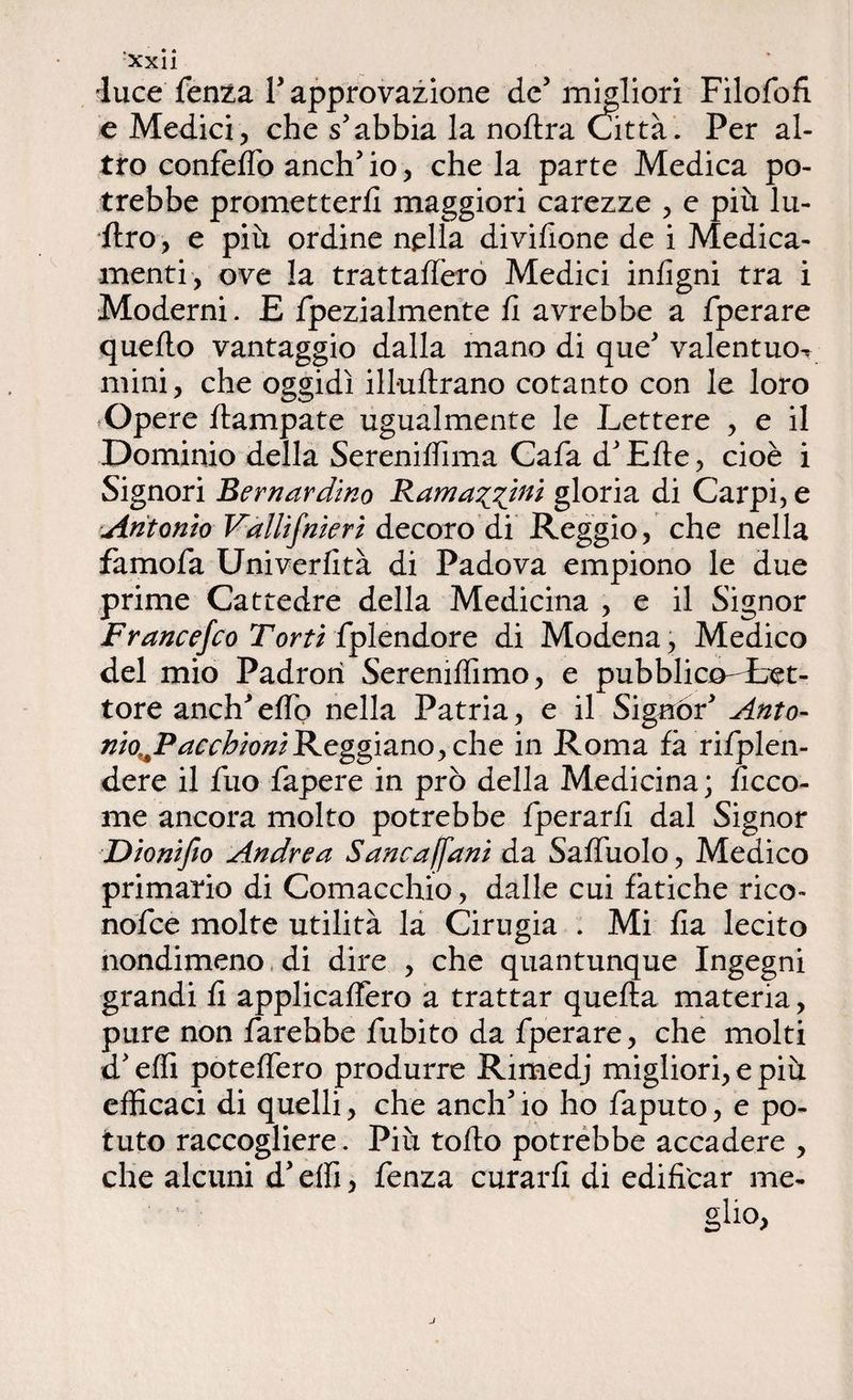 !xxii •luce fenza P approvazione de5 migliori Filofofi e Medici, che s5abbia la noltra Città. Per al¬ tro confelfo aneli* io, che la parte Medica po¬ trebbe prometterli maggiori carezze , e più lu¬ stro , e più ordine nella divillone de i Medica¬ menti, ove la trattallero Medici inligni tra i Moderni. E fpezialmente li avrebbe a fperare quello vantaggio dalla mano di que* valentmn mini, che oggidì ill-ullrano cotanto con le loro Opere flampate ugualmente le Lettere , e il Dominio della SerenilTima Cafa dJ Elle, cioè i Signori Bernardino Ramarmi gloria di Carpi, e Antonio Vallifnieri decoro di Reggio, che nella famofa Univerlità di Padova empiono le due prime Cattedre della Medicina , e il Signor Francefco Torti fplendore di Modena, Medico del mio Padrorì Sereniffimo, e pubblico-Let- tore aneli* elfo nella Patria, e il Signór* Anto- nio^PacchioniReggiano, che in Roma fà rifplen- dere il fuo fapere in prò della Medicina ; ficco- me ancora molto potrebbe fperarli dal Signor Dionifio Andrea Sancaffani da Saffùolo, Medico primario di Cornacchie, dalle cui fatiche rico» nofee molte utilità la Cirugia . Mi Ila lecito nondimeno di dire , che quantunque Ingegni grandi li applicalfero a trattar quella materia, pure non farebbe fubito da fperare, che molti d* elfi potelfero produrre Rimedj migliori, e più efficaci di quelli, che anch* io ho faputo, e po¬ tuto raccogliere. Più tolto potrebbe accadere , che alcuni d’elfi, fenza curarli di edificar me- glio. J