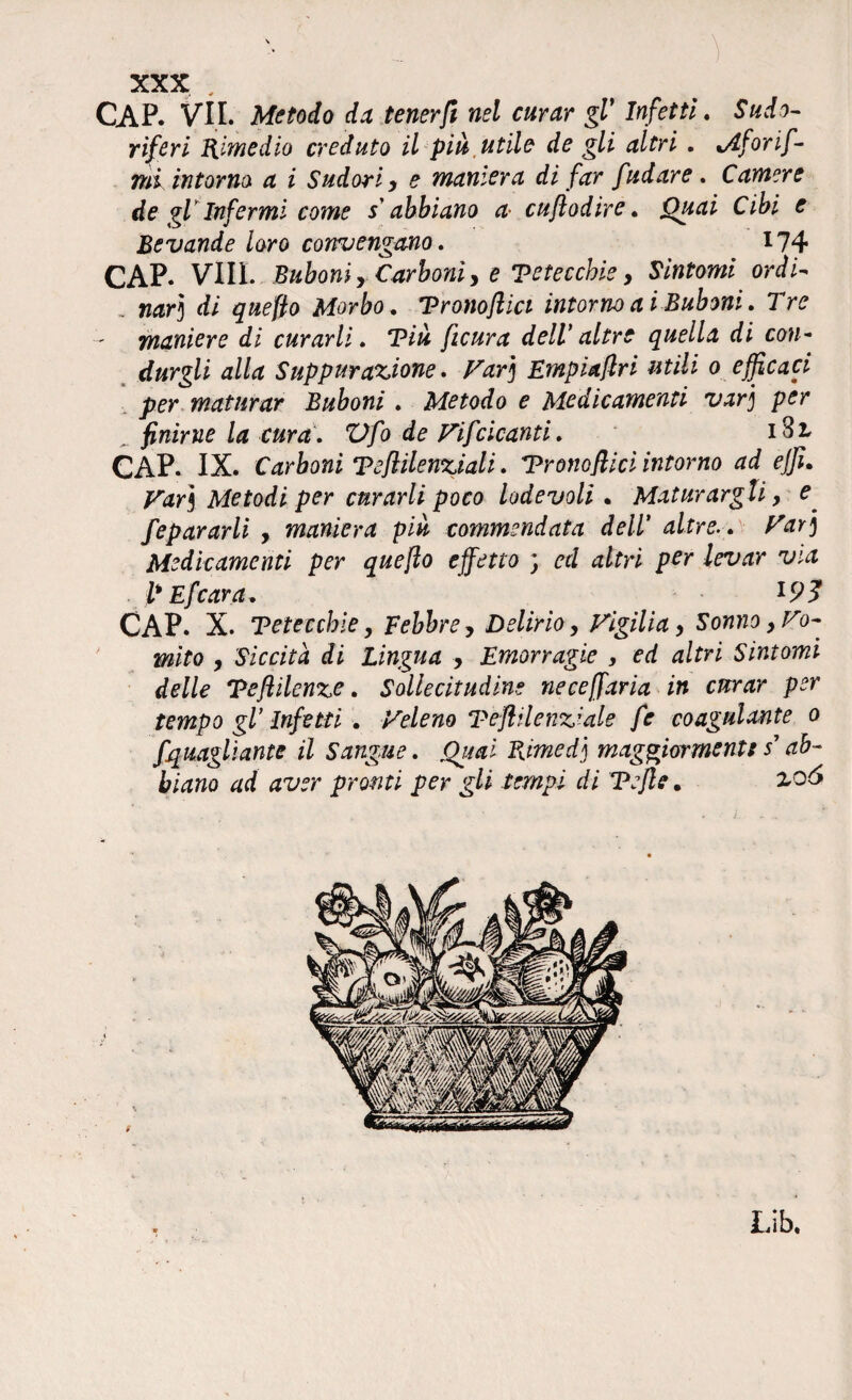 CAP. VII. Metodo da tener fi nel curar gl' Infetti. Sudo¬ riferi Rimedio creduto il più,utile de gli altri . i/lforif- mi intorno a i Sudori y e maniera di far fudare . Camere de gV Infermi come s abbiano a• cuflodire. jOuai Cibi e Bevande loro convengano. ^14? CAP. Vili. Buboni y Carboniy e Teteccbie y Sintomi ordì- , nar) di quefio Morbo, Tronofiici intorno a i Buboni. Tre maniere di curarli. ‘Più ficura dell' altre quella di con¬ durgli alla Suppurazione. Far] Empiaflri utili o efficaci per maturar Buboni. Metodo e Medicamenti var] per ^ finirne la cura. Vfo de Fifcicanti. i3r CAP. IX. Carboni Tefiilenziali. Trono fi lei intorno ad effi. Far3 Metodi per curarli poco lodevoli . Maturargli y e fepararli , maniera più commendata dell’ altre. . Far] Medicamenti per quefio effetto ; ed altri per levar via l'Efcara, CAP. X. Teteccbie, febbre y Delirio y Figilia y Sonno y Fo¬ rnito y Siccità di Lingua , Emorragie , ed altri Sintomi delle Tefiilenze. Sollecitudine neceffaria in curar per tempo gl Infetti . Veleno Teftilenz’ale fe coagulante o fquagliante il Sangue. Ouai Rimed] maggiorment: s’ ab¬ biano ad aver pronti per gli tempi di Tejle • 2.06