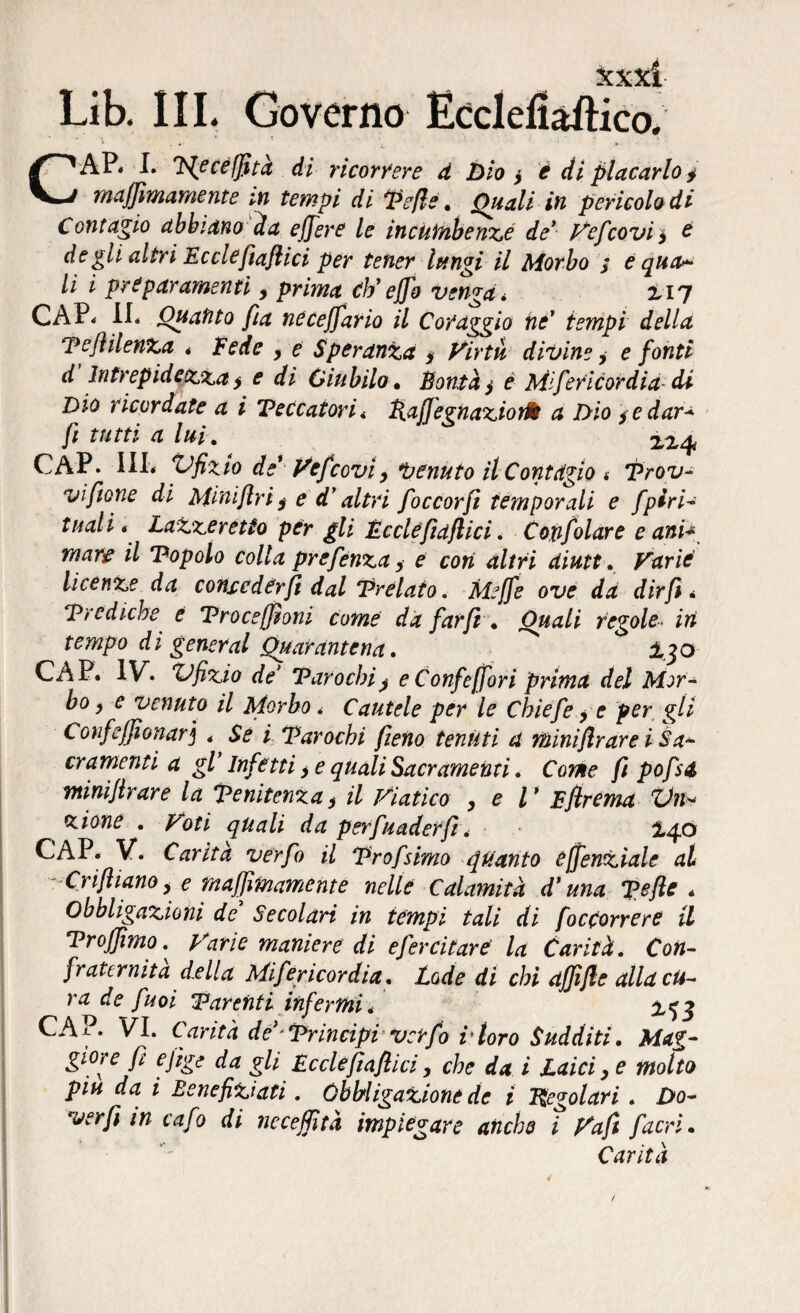 1^1 V. A A A. VJUVCiliU XL,LLACUainCO. CAP« I. PJecejfità di ricorrere d Dio y è di placarlo y maffimamente in tempi di Pefle. Quali in pericolo di Contagio abbiano da effere le incumbenzé de* Vefcovi y e degli altri Ecclefiaflici per tener lungi il Morbo ; è quag¬ li i prépar amenti, prima cb’efjo venga* £17 CAP. II. Quanto fia neceffario il Coraggio tic' tempi della PejìilenZa . Fede y e Speranza * Virtù divine, e fonti d Intrepidezza y e di Giubilo • Bontà y e M'feticordia di Dio ricordate a i Teccatori . RajfegnaziotM a Dio y e dar* fi tutti a lui. CAP. Ili, Vfizio de1 Vefcoviy tenuto il Contàgio * Prov- vìfione di Miniflri$ e d’altri foccorfi temporali e fpiri* tuali * LaZzerétto per gli Ecclefiaflici. Cojifolare e ani* mare il Popolo colla prefenza y e con altri diutt. Varie licenze da conseder fi dal 'Prelato. Meffe ove da dir fi * Prediche e Procejfìoni come da far fi . Quali regole• in tempo dì generai Quarantena. £30 CAP. IV. Vfizw de’ Paro chi y e Confeffori prima del Mor¬ bo y e venuto il Morbo. Cautele per le Chiefe y e per gli ConfefjSonarj . / Parochi fieno tenuti a miniflrare i Sa* cramenti a gl’ Infetti > e quali Sacramenti. Come fi pofsd miniflrare la Penitenza> il Viatico , e V Bfirema Vii* * ione . Poti quali da perfunder fi. £40 CAP. V. Carità verfo il Prof simo quanto effenziale al Crijhano y e maffimamente nelle Calamità d'una Pefle . Obbligazioni de Secolari in tempi tali di (occorrere il Proffimo. Varie maniere di efercitare' la Carità. Con¬ fraternita d.ella Miféricordia. Lode di chi affi fi e alla cu¬ ra de fuoi Parenti infermi * £^3 CAP. VI. Carità de Principi verfo rtoro Sudditi. Mag¬ giore fi efìge da gli Ecclefiaflici > che da i Laici y e molto piu da i Benefiziati. Obbligazione de i Regolari . Do- verfi in cafo di neceffità impiegare anche i Vafi fiacri • Carità