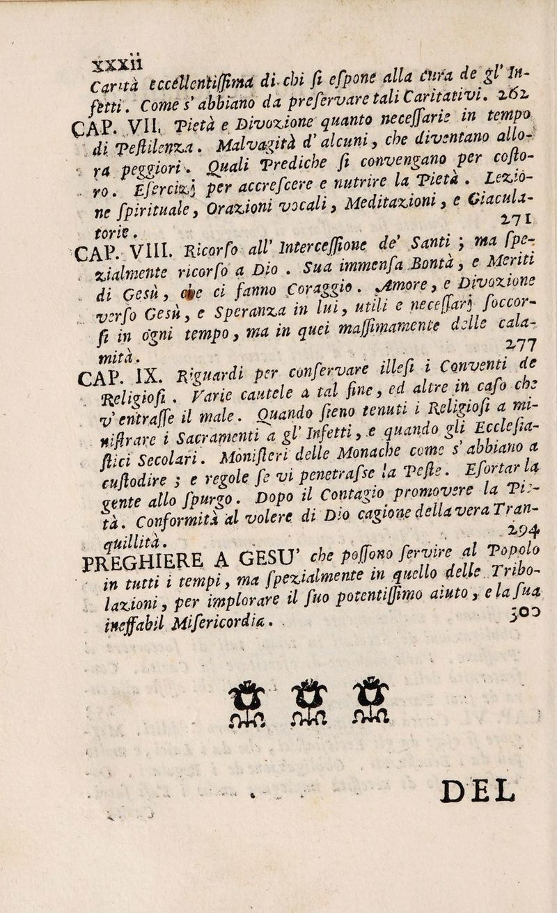 cfmà ccctllcritiffima dì-chi fi efpone alla dira de gl’ In¬ fitti . Come s’ abbiano da prefervare tali Cantativi, z6z TAP VII, Tietà e Divozione quanto necejjane in te p % Temenza • Malvagità d’ alcuni, che diventano allo- VpLiori . Quali Trediche fi convengano per cofto- . ro /k'ercizj per accrefceree nutrire la Ticta .. Lezio¬ ne fpirituale, Orazioni vocali, Meditazioni, e Oiacula- CAP'vm. Ricarfo all’ Inter ce filone de’ Santi; mafpe-, ziàlmente ncorfo a Dio . Sua immenfa Bontà, e Menti ; Htlesi, <èe ci fanno foraggio, frnore, c Divozione v~r(o Gesù, e Speranza in lui, unii e neceffar) foc fi in ogni tempo, ma in quei marinamente delle cala- CAP IX Riguardi per confervare illefi i Conventi de l’iiliofi Rane cautele a tal fine, ed altre m cfoche 5entrìfe il male. Quando fieno tenuti i Rehfofia m- nifh-arci Sacramenti gl Infetti, e quando gli Relè fin- Jrl secolari Mònìflcri delle Monache cerne s abbiano a Jnte allo fpurgo. Dopo il Contagio. promov.re la Ti- gtà. conformità al volere di Dio cagione della vera Traif PREGHIERE A GESÙ’ che pedono fi™'*1 in tutti i tempi, ma fpezzente insello delle Inbo Iasioni, per implorare il fuo potenti (fimo aiuto , e la fu* ineffabil M'ifericordìa. > DEL