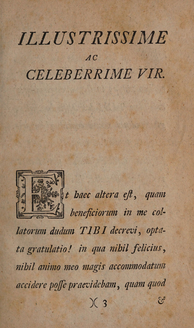 AC CELEBERRI. MEVIR — A d baec. altera Ji , quam LIS hencfiiorum. im me co Jatorum dudum TID 1 decrevi , opt«- ta gratulatio! im qua nibil felicius, gibil aniio qeo magis accommodatum - accidere poffe praevidebam, quam quod PxaE, o 0H