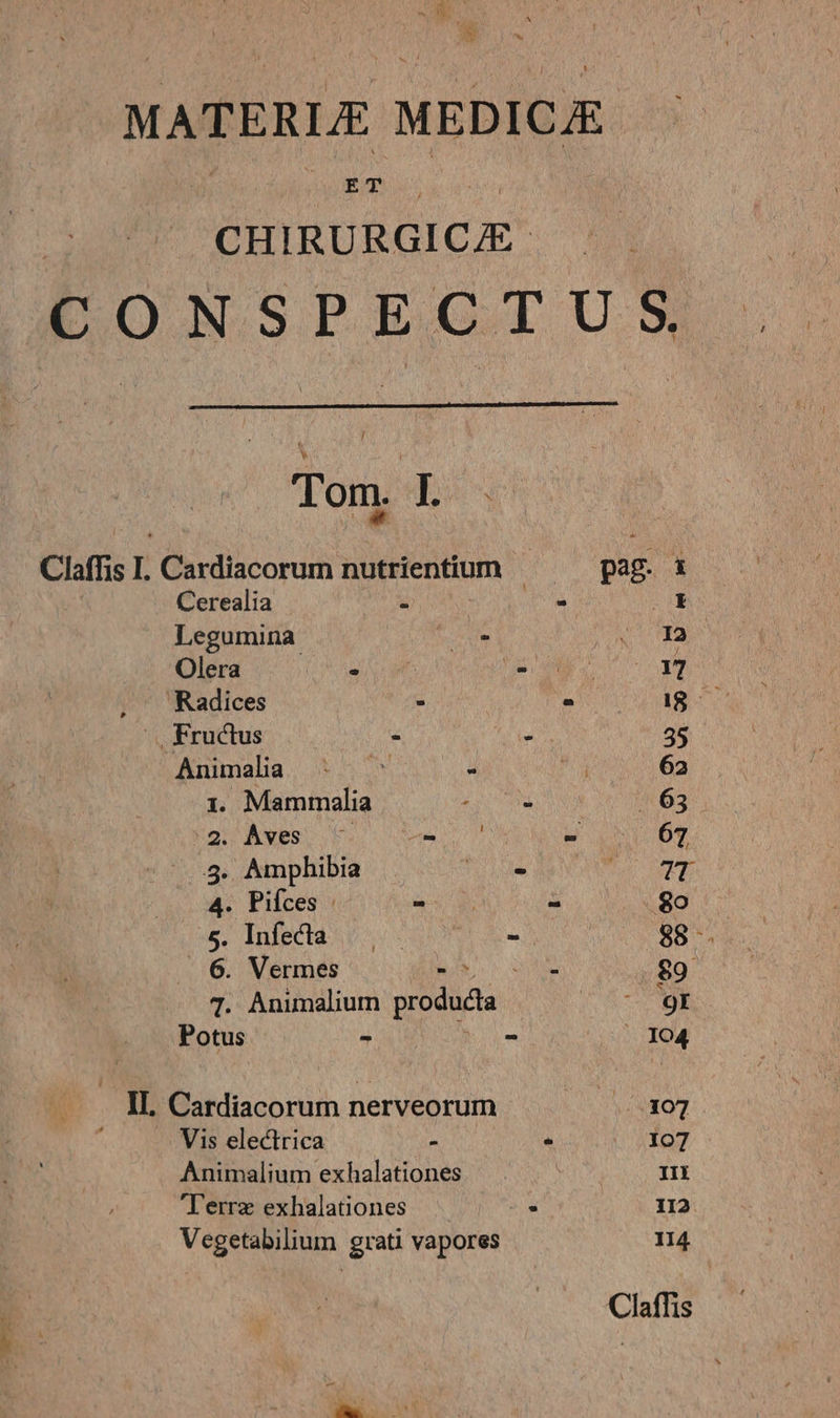 MATERLE MEDICJE PUIRURAICE- LONSPEGTIUS Tom. I. WEN E Claffis I. Cardiacorum nutrientium pag. x Cerealia T A i Legumina v. Vna Olera rt S o 17 , Radices : - IS--— .., Fructus * 3 35 Animalia ^: ^ - ^g 62 1. Mammalia A NON 4 63 QU AMES E mess wo IT ^5. Amphibia de MC PE 4. Pifces : us - 8o &amp;. Inlecta? S s- 88. . 6. Vermes MUR o wise $9 T. Animalium producta yu c Potus - - | 104 IL. Cardiacorum nerveorum /.307 Vis electrica - ^ | ..107 Animalium exhalationes III T'errz exhalationes a 1I2 Vegetabilium grati vapores n4 Claffis