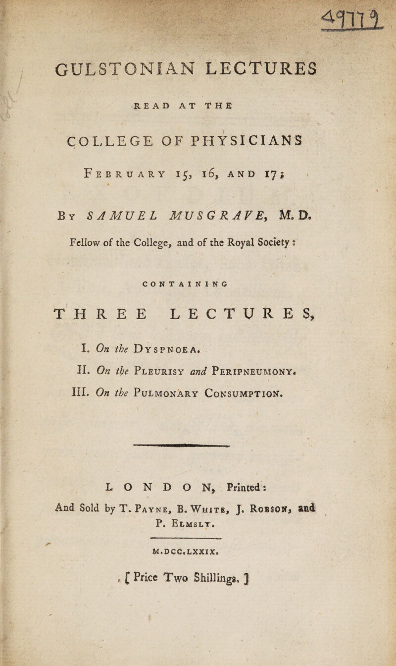 GULSTONIAN LECTURES mil READ AT THE COLLEGE OF PHYSICIANS February 153 16, and 17 i \ By SAMVEL MVSGRAVE, M. D, Fellow of the College, and of the Royal Society s CONTAINING THREE LECTURES, I. On the Dyspnoea. IL On the Pleurisy and Peripneumony. IIL On the Pulmonary Consumption. L O N D O Nj Printed: And Sold by T. Payne, B. White, J. Robson, aid P. Elmsly. m.dcc.lxxix. , f Price Two Shillings. ]