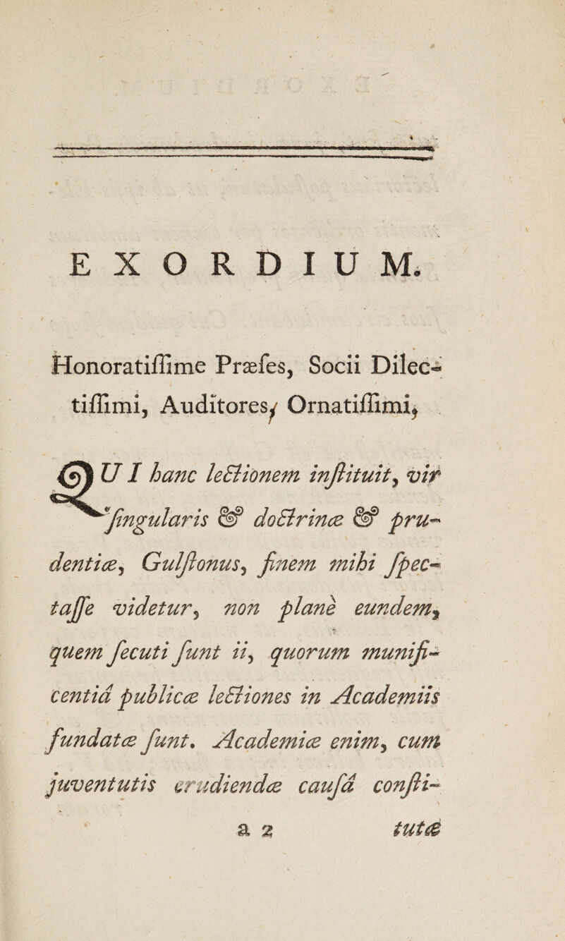 EXORDIUM. Honoratiffime Prasfes, Socii Dilec^ tiffimi, Auditores^ Ornatiffimij UI hanc leBionem injlituity vif ^Jingularis ^ doSirince & pru-^ denticZy GulftonuSy jinem mihi fpec-- tajfe videtuTy non plans eundeniy 1 quern fecuti funt iiy quorum muniji^ centid publiccs leEliones in Academiis fundatcs funt. Academics enimy cum juventutis crudiendcs caufd conJii~ a 2 tutce