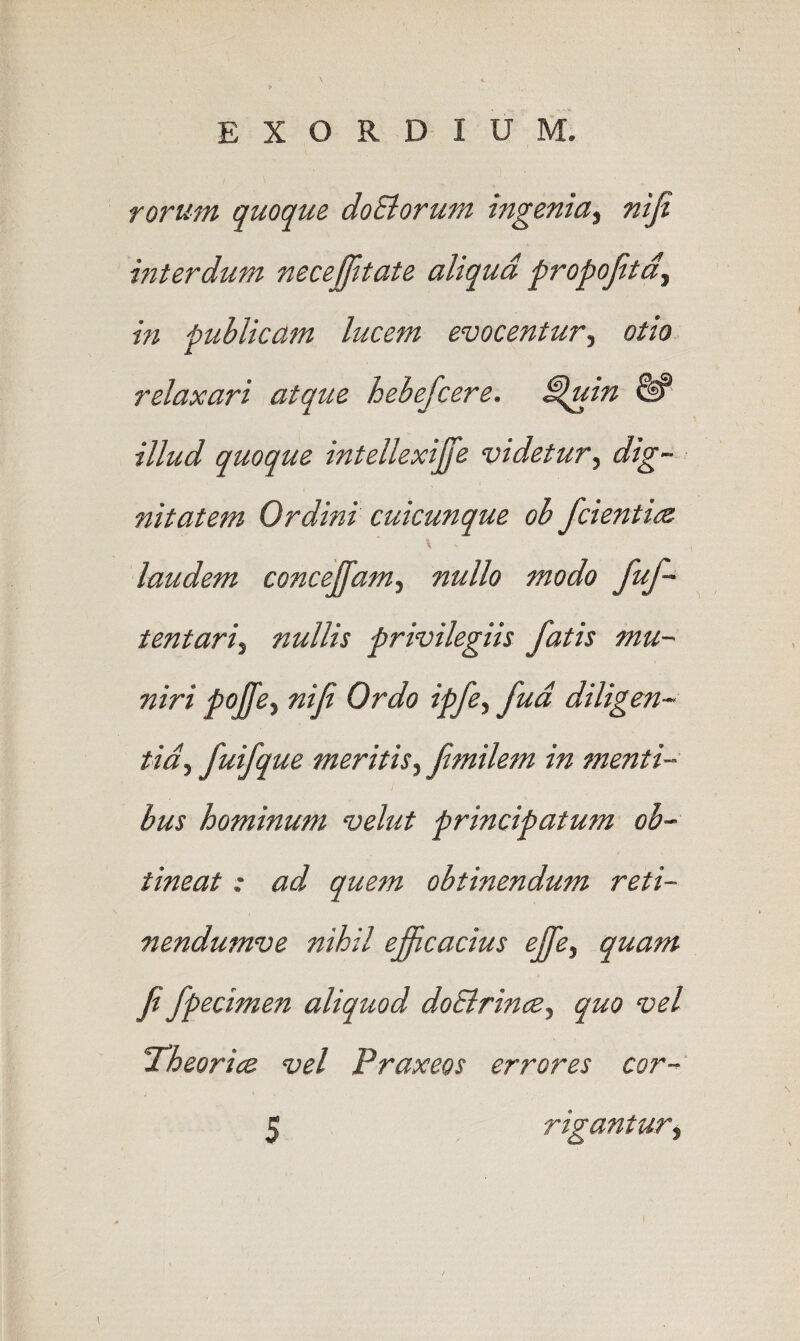 roruM quoqu& doEiorum ingenia^ n 'tji mterdum necejjltate aliqud propojitd^ in fubUcam lucent evocentur^ otio relaxari atque hebefcere. ^uin & illud quoque intellexiJJ'e videtur^ dig¬ nitatem Ordini cuicunque ob fcientitz \ laudem concejifam, nullo modo fuf- tentari^ nullis privilegiis fatis mu- niri pojfet niB Or do ipfe^ fud diligen- tidf fuifque meritis^ jimilem in menti- bus hominum velut principatum ob- tineat: ad quern obtinendum reti- nendumve nihil efficacius ejje, quam fi fpecimen aliquod doBrince^ quo vel xheorice vel Praxeos errores cor- 5 rigantur.