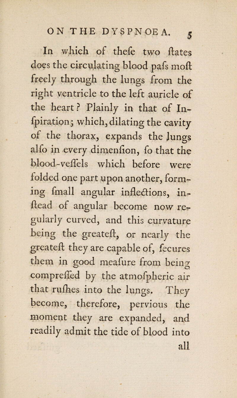 In which of- thefe t;wo ftates does the circulating blood pafs moft freely through the lungs from the right ventricle to the left auricle of the heart ? Plainly in that of In- fpiration j which, dilating the cavity of the thorax, expands the Jungs alfo in every dirnenhon, fo that the blood.-veflels which before were folded one part upon another, form¬ ing fmall angular inflexions, in- ftead of angular become now re-r gularly curved, and this curvature being the greateft, or nearly the greatefl: they are capable of, fecures them in good meafure from being comprefled by the atmofpheric air that rulhes into the lungs. They become, therefore, pervious the moment they are expanded, and readily admit the tide of blood into all