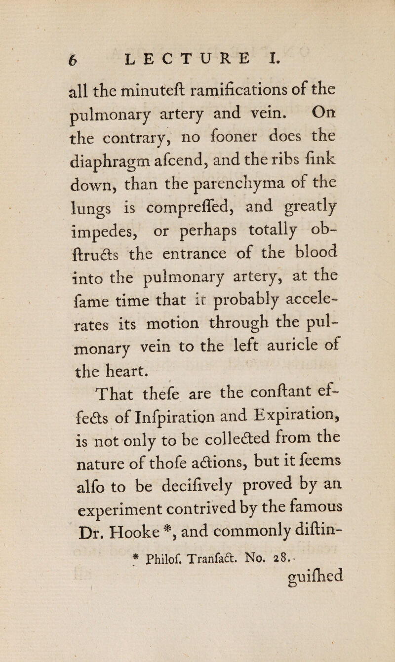 all the minuteft ramifications of the pulmonary artery and vein. On the contrary, no fooner does the diaphragm afcend, and the ribs fink down, than the parenchyma of the lungs is comprefled, and greatly impedes, or perhaps totally ob- ftruds the entrance of the blood into the pulmonary artery, at the fame time that it probably accele¬ rates its motion through the pul¬ monary vein to the left auricle of the heart. That thefe are the conftant ef- fe6ls of Infpiration and Expiration, is not only to be collected from the nature of thofe actions, but it leems alfo to be decifively proved by an experiment contrived by the famous Dr. Hooke *, and commonly diftin- ? Philof. Tranfad. No. 28.- suifhed