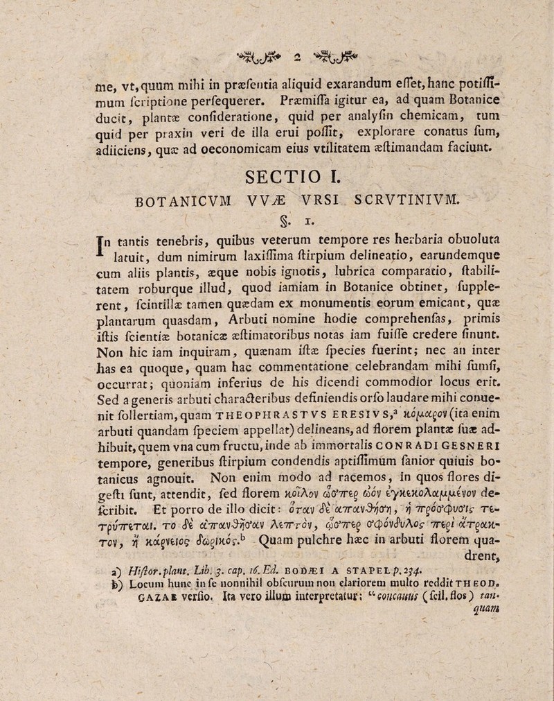 me, vt,quum mihi in praefentia aliquid exarandum elfet,hanc potilfi- mum icriptione perfequerer. Praemitia igitur ea, ad quam Botanice ducit, piant® conlideratione, quid per analyfin chemicam, tum quid per praxin veri de ilia erui poflit, explorare conatus fum, adiiciens, qux ad oeconomicam eius vtilitatem aeftimandam faciunt. SECTIO I. BOTANICVM VVJE VRSI SCRVTINIVM. §* Tn tantis tenebris, quibus veterum tempore res herbaria obuoluta * latuit, dum nimirum Iaxiflima ftirpium delineatio, earundemque cum aliis plantis, asque nobis ignotis, lubrica comparatio, Habili¬ tatem roburque illud, quod iamiam in Botanice obtinet, fupple- rent, fcintillae tamen quasdam ex monumentis eorum emicant, quas plantarum quasdam, Arbuti nomine hodie comprehenfas, primis iftis fcienti® botanicas ^Rimatoribus notas iam fuifle credere linunt. Non hic iam inquiram, quasnam illae fpecies fuerint; nec an inter has ea quoque, quam hac commentatione celebrandam mihi fumfi, occurrat; quoniam inferius de his dicendi commodior locus erit. Sed a generis arbuti characleribus definiendis orfo laudare mihi conue- nit follertlam,quam theophrast vs ERESlvs,3 (ita enim arbuti quandam fpeciem appellat) delineans, ad florem plantae fuac ad¬ hibuit, quem vna cum fructu, inde ab immortalis CONR ADI GESNERI tempore, generibus llirpium condendis aptiflimum fanior quiuis bo- tanicus agnouit. Non enim modo ad racemos, in quos fiores di- gefti funt, attendit, fed fiorem kolAov dov eyxtRoAodjU^ieyov de¬ fer ibit. Et porro de illo dicit: orocv (Tt onrcaSy)tfy\, r\ Trgootyvtft? T£- Tpv7nrcii, to chroivSri&ca At7rrov, inpj <xt%ooi~ tqv , y\ Kagniog f&pKQsfl Quam pulchre hasc in arbuti florem qua¬ drent, a) Hi flor, piant, Lib. 3. cap. 16.Ed. bodjei a stapel p.^4* fc) Locum hunc infe nonnihil obfcurum non clariorem multo reddit th eod, gazae verfio. Ita vero illum interpretatur; uGoncmts (fcil.flos) tan• quam