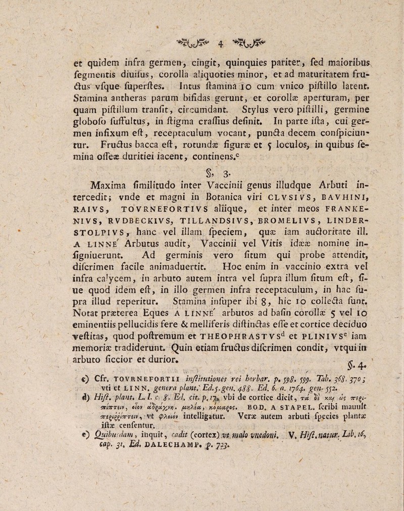 .{ v- ' ; 1 / * - .. ^ v - .. / '■/ 4 et quidem infra germen, cingit, quinquies pariter, fed maioribus fegmentis diuiius, corolla aliquoties minor, et ad maturitatem fru- <ftus vfque fuperftes. Intus flamina io cum vnico piftillo latent. Stamina antheras parum bifidas gerunt, et corollas aperturam, per quam piftillum tranfit, circumdant. Stylus vero piftilli, germine globofo fuffultus, in ftigma craftius definit. In parte ifta, cui ger¬ men infixum eft, receptaculum vocant, pun&a decem confpiciun* tur. Frudlus bacca eft, rotundas figuras et 5 loculos, in quibus fe¬ mina ofteas duritiei iacent, continens.0 y  ’> 3* Maxima fimilitudo inter Vaccinii genus illudque Arbuti in¬ tercedit; vnde et magni in Botanica viri clvsivs, bavhini, raivs, tovrnefortivs aliique, et inter meos franice- NIVS, RVDBECKtVS, TI L L AN DSI V S , BR O M E LI V S , L IN DE R- STOLPIVS, hanc vel illam fpeciem, quas iam auftoritate ili. A L1NNe' Arbutus audit. Vaccinii vel Vitis idasas nomine in- iigniuerunt. Ad germinis vero fitum qui probe attendit, difcrimen facile animaduertit. Hoc enim in vaccinio extra vel infra calycem, in arbuto autem intra vel fupra illum fitum eft, fi¬ ne quod idem eft, in illo germen infra receptaculum, in hac fu¬ pra illud reperitur. Stamina infuper ibi 8> hic 10 collefta funt. Notat praeterea Eques A linne' arbutos ad bafin corollas 5 vel 10 eminentiis pellucidis fere & melliferis diftindas efle et cortice deciduo ^eftitas, quod poftremum et theophrastvsd et PLiNivse iam mertiorias tradiderunt. Quin etiam fru&us difcrimen condit, vtquiin arbuto ficcior et durior. ^ „ $.4. • - *V’ ' , ‘i . y f c) Cfr. TOVRNEFQRTli in/iitutiones rei herbar. />• 598• tfj)- Tab. 368* dl°; , vti ct LINN. genera piant,' Ed.p.gen, 488* Ed. 6. a. /7^. gen- jj2. il) Hift. piant. L. L c, 8. Ed. cit. p. 77, vbi de cortice dicit, roi %«/ vgiTCTiW, oiov fcyXsct, KOU&QOS, BOD. A STAPEL, fcribi niauult *rt£t$7rreiv i • vt (pXoiov intelligatur. Verx autem arbuti fpecies plantx iftx cenfentur. Quibusdam, inquit, cadit (cortex)vt malo medoni. V. Hi/i.natur- Lib.i^ €a$), 51, Ed. DALECHAMP, p. 72J» 1