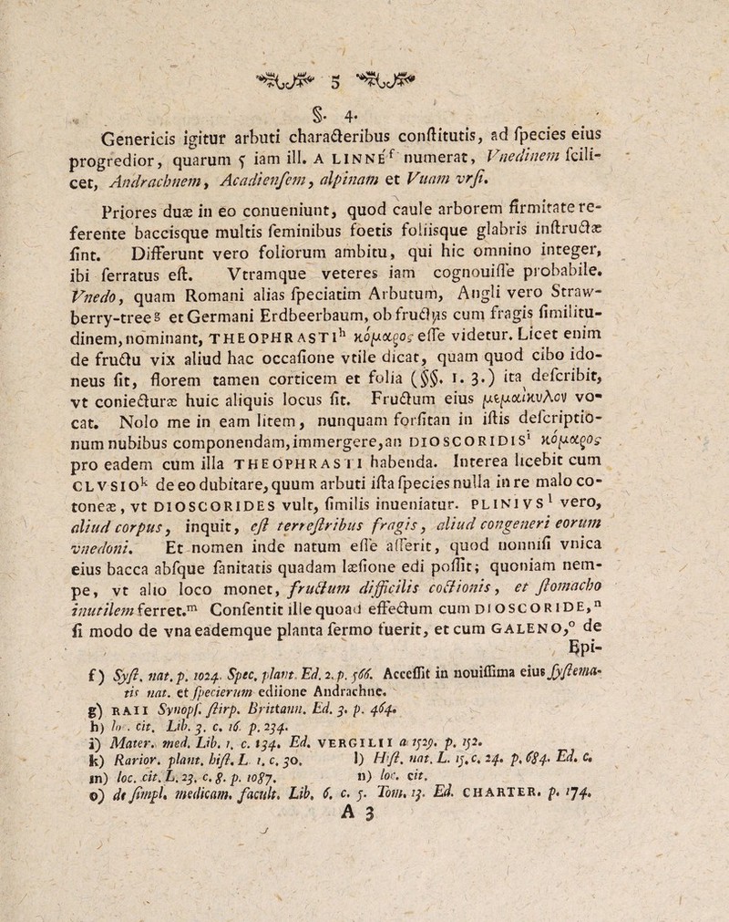 §•4« ' Genericis igitur arbuti characteribus conflitutis, ad fpecies eius progredior, quarum f iam ili. A LlNNEf numerat, Vneclinem fcili- cet, Andrachnem, Acadienfem, alpinam et Vuam vrft. Priores duae in eo conueniunt, quod caule arborem firmitate re« ferente baccisque multis feminibus foetis foiiisque glabris infiruCtae fint. Differunt vero foliorum ambitu, qui hic omnino integer, ibi ferratus efl. Vtramque veteres iam cognouifle probabile. Vnedo, quam Romani alias fpeciatim Arbutum, Angli vero Straw- berry-trees et Germani Erdbeerbaum, obfruCb/is cum fragis fimilitu- dinem,nominant, Theophrasti11 Ro/uajo*efle videtur. Licet enim de fruCtu vix aliud hac occafione vtile dicat, quam quod cibo ido¬ neus fit, florem tamen corticem et folia (§§♦ r. 3.) ita defcribit, vt conieCturs huic aliquis locus fit. FruCtum eius ptpiotDtvAcv vo® cat. Nolo me in eam litem, nunquam forfitan in illis defcriptio- numnubibus componendam,immergere,an dioscoridis1 Kopot^og pro eadem cum illa Theophrasti habenda. Interea licebit cum CLV Siok de eo dubitare, quum arbuti ifla fpecies nulla in re malo co¬ toneae , vt dioSCQRIDES vult, fimilis inueniatur. plinivs1 vero, dlud corpus, inquit, eft terreftribus fragis, aliud congeneri eorum vnedonl. Et nomen inde natum e fle aderit, quod nonnifi vnica eius bacca abfque fanitatis quadam laefione edi poflit; quoniam nem¬ pe, vt alio loco monet, fruiium difficilis coitionis, et ftornetcho inutilem ferret.m Confentit ille quoad effedum cum di osgor i de, 11 II modo de vnaeademque planta fermo fuerit, et cum galeno,0 de Epi- f ) Syft. nat. p. 1024.. Spec. piant, Ed. 2, p. 366. Acceffit in nouiflima eiutjyftemct* tis nat. zt fpecierum ediione Andrachne, g) r Ai I Synopf. ftirp. Brittann. Ed. 3, p. 484* b) Io . cit. Lib. 4. c. 16, p. 244. i) Mater., med. Lib. 1. 0.134, Ed. VERGILII a 1323. p. 132. k) Rarior, piant. hifl, L 1. c. 30. 1) Hft. nat. L. 13. c. 24• p, 684. Ed, C, in) loc. cit. L. 23. c. 8. p. 1087, ») l°c> cif. ©) de jitnph medicam, f acuit, Lib, 6. c. 3. Tom, 13. Ed. ch arter, p, 1^4, A 3