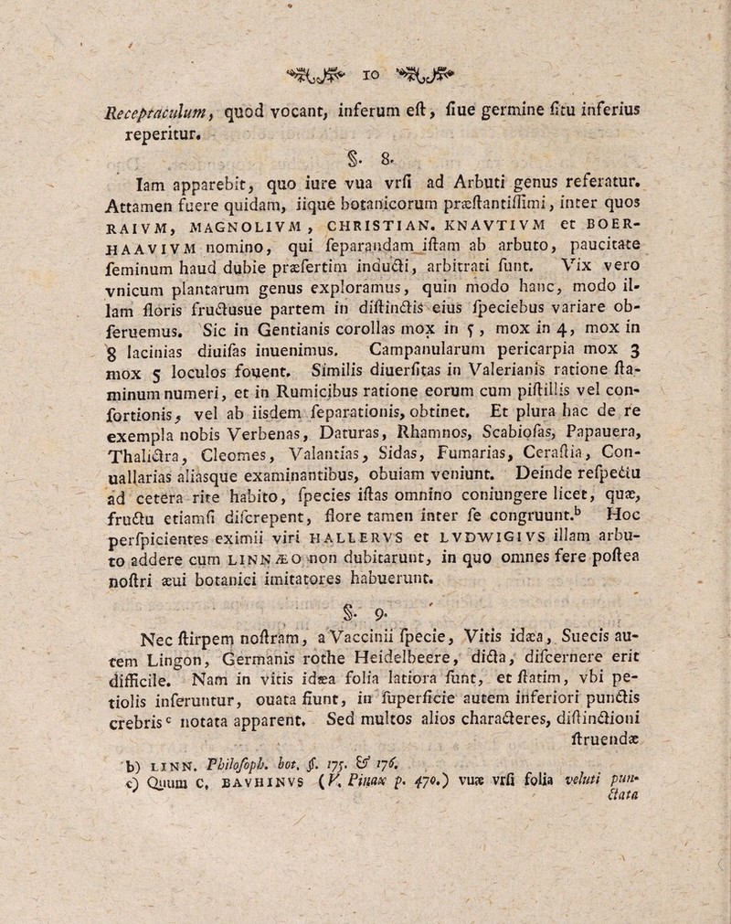 Receptaculum, quod vocant, reperitur# inferum eft, flue germine fltu inferius '§• 8. Iam apparebit, quo iure vua vrfl ad Arbuti genus referatur. Attamen fuere quidam, iique botanicorum praeftantiflimi, inter quos RAIVM, MAGNOLIVM , CHRISTI AN. KN A VTI V M et BOER- haavivm nomino, qui feparandam iftam ab arbuto, paucitate feminum haud dubie praeferrim indudi, arbitrati funt. Vix vero vnicum plantarum genus exploramus, quin modo hanc, modo il¬ lam floris frudusue partem in diffindis eius fpeciebus variare ob- feruemus. Sic in Gentianis corollas mox in f , mox in 4, mox in 8 lacinias diuifas inuenimus. Campanularum pericarpia mox 3 mox 5 loculos fouent. Similis diuerfkas in Valerianis ratione fla- minumnumeri, et in Rumicibus ratione eorum cum piftiilis vel con* fortionis, vel ab iisdem feparationis, obtinet. Et plura hac de re exempla nobis Verbenas, Daturas, Rhamnos, Scabiofas, Papauera, Thalidra, Cleomes, Valantias, Sidas, Furnarias, Ccrafiia, Con- uallarias aliasque examinantibus, obuiam veniunt. Deinde refpe&u ad cetera rite habito, fpecies iftas omnino coniungere licet, quas, fru&u etiam fi difcrepent, flore tamen inter fe congruunt.b Hoc perfpicientes eximii viri hallervs et LVDWlGivs illam arbu¬ to addere cum linn^Q non dubitarunt, in quo omnes fere poftea noflri aeui botanici imitatores habuerunt. .§• 9° Nec ftirpem noilram , a Vaccinii fpecie, Vitis idaea, Suecis au* tem Lingon, Germanis rothe Heidelbeere, dida, difcernere erit difficile. Nam in vitis ids?a folia latiora fant, etflatim, vbi pe¬ tiolis inferuntur, ouata fiunt, in Fup er fici e autem inferiori pundis crebris0 notata apparent/ Sed multos alios charaderes, diflindioni ftruendte b) LINN. Thilofoph. bot. jf. 77;. B* /76 c) Qrmra c» BAVHINVS {K Pinax p. 470*) vu^e vrft folia vehm pun¬ ctata