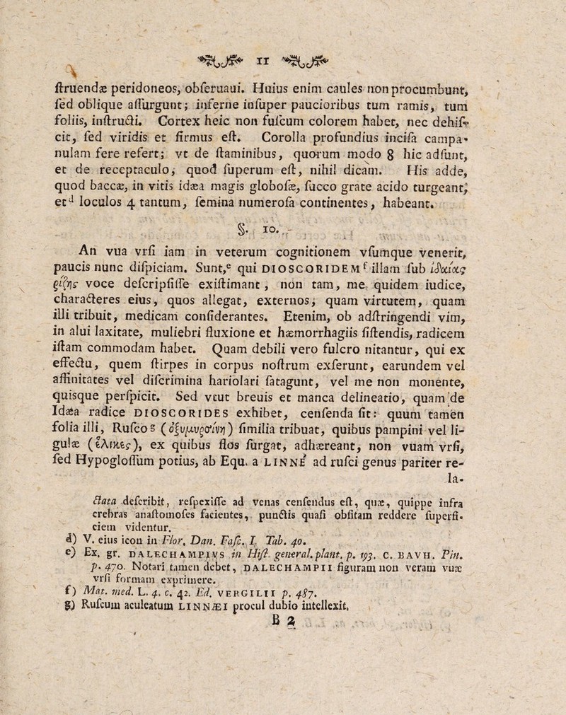 '■% - . ■ ... v *■ Eruendae peridoneos, obferuaui. Huius enim caules non procumbunt, fed oblique aflurgunt; inferne infuper paucioribus tum ramis, tum foliis, inftrufti. Cortex heic non fufcum colorem habet, nec dehif- cit, fed viridis et firmus efh Corolla profundius incifa campa- nulam fere refert; vt de ftaminibus, quarum modo 8 hic adfunt, et de receptaculo, quod fuperum ell, nihil dicam. His adde, quod baccae, in vitis id se a magis globofe, fucco grate acido turgeant, etd loculos 4 tantum, femina numerofa continentes, habeant. §• io.~:r . • . • - - • ‘ * • -■ ” • ■/ J \ ^ v An vua vrfi iam in veterum cognitionem vfumque venerit, paucis nunc difpiciam. Sunt,e qui dioscqridemf illam fub l^otiocg voce defcripfilfe exffiimant, non tam, me quidem iudice, chara&eres eius, quos allegat, externos, quam virtutem, quam illi tribuit, medicam confiderantes. Etenim, ob adftringendi vim, in alui laxitate, muliebri fluxione et haanorrhagiis fiftendis, radicem iftam commodam habet. Quam debili vero fulcro nitantur, qui ex effeftu, quem flirpes in corpus noftrum exferunt, earundem vei affinitates vel difcrimina hariolari fatagunt, vel me non monente, quisque perfpicit. Sed vcut breuis et manca delineatio, quam de Idaea radice dioscorides exhibet, cenfendafit: quum tamen folia illi, Rufcos (o|u^vgo*/v>i) hmilia tribuat, quibus pampini vel li¬ gulae (?AfK,fc<r), ex quibus flos furgat, adhaereant, non vuam vrfi, fed Hypoglolfum potius, ab Equ, a linne ad rufci genus pariter re¬ da- Elata, deferibit, refpexifie ad venas cenfendus eft, quae, quippe infra crebras anaftotnofcs facientes, pun&is quali oblitam reddere fuperfi» ciem videntur. d) V. eius icon in Flor, Dan. Fafc. I Tab. 40. e) Ex. gr. DALECHAMPivs in Hift general.piant. p. 193. c, bavh. Pin. ^.470. Notari tamen debet, dalechampii figuram non veram vuae vrfi formam exprimere, f) Mat, med. L. 4, c. 42. Ed, Vergilii p. 4^7. §) Rufcum aculeatum LiN^iEi procul dubio intellexit, B %