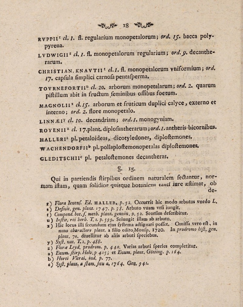 rvppii' /• fl. regularium monopetalorum; ord. ij. bacca poly- pyrena. /p Lvdwigiis cl. /. fl. monopetalorum regularium; ord.fi. decanthe* rarum. CHRIStian. knavtii 1 cli.fi. monopetalorum vniformium; ord. capfula fimpiici carnofa pentafperma. TOVRNEFORTli11 cl. 20. arborum monopetalarum; ord. 2. quarum piftillum abit in frudum feminibus oflibus foetum. Magnoliix cl.ij. arborum et fruticum duplici calyce, externo et interno; ord. 2. flore monopetalo. LiNNmV cl. 10. decandriam; ord./* monogyniam. ro y en 11z cl. 17,plant. diplofantherarum; ord. I. antheris-bicornibus. HALLERia pLpetaloideas, dicotyledones, diploflemones. WACHENDORFMb pl.pollaploflemonopetalas diploftemones. gleditschxic pl. petaloftemones decantheras» §* T5* Qui in partiendis Airpibus ordinem naturalem iedantur, nor¬ mam iftam, quam foiidior quisque botanicne cand iure aeftimat, ob de- r) Flora lenenf. Ed. halleb. />. p. Occurrit hic modo arbutus vnedo L. ») Definit, gen. piant. 77 47, p. 5 8. Arbuto vuam vrii iungit. t) Compend. bot.f, metb. piant, gerniin. p, p, Seorfim defcribitur. «) Inftit, rei berb. T, 1. p.ppp. Seiungit illam ab arbuto. Hic locus illi fecundum ejus fyfteina adfiguari poffet, Omifla vero eft, iil nono charactere piant, a filio editosMonfp, 172O. Iu prodromo bifi, gen, piant. 70. diuellitur ab aliis arbuti fpeciebus. y ) Syft. nat. E 2, p. 488* z) Floree Leyd. prodrom. p. 440. Varias arbuti fpecies completitur. a) Enum. fiirp.Helv.p 41p et Enum, piant. Gotting. p. 164, b) Horti Vitrai. ind, p. 77. e) Syft,flant.a flm.Juu a% 1764. Getip4l• /