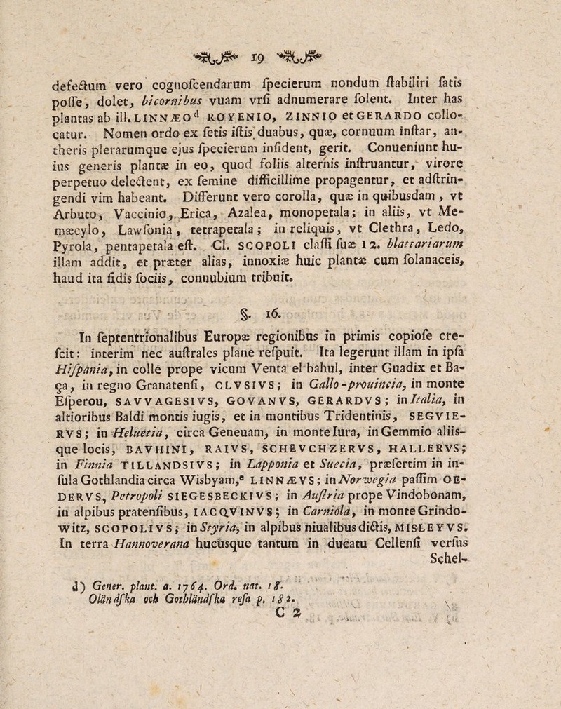 x9 deferam vero cognofcendarum fpecierum nondum ftabiliri fatis polle, dolet, bicornibus vuam vrfi adnumerare folent. Inter has plantas ab ilLLlNN^EOd royenio, ZInnio etGERARDO collo¬ catur. Nomen ordo ex fetis ifhY duabus, quae, cornuum inftar, an- theris plerarumque ejus fpecierum infiderit, gerit. Conueniunt hu¬ ius generis plantae in eo, quod foliis alternis infimantur, virore perpetuo deiedent, ex femine difficillime propagentur, et adftrin- gendi vim habeant. Differunt vero corolla, quae in quibusdam , vt Arbuto, Vaccinio, Erica, Azalea, monopetala; in aliis, vt Me- msecyio, Lawlonia , tetrapetala; in reliquis, vt Clethra, Ledo, Pyrola, pentapetala eft. Ch SCOPOLI clafli fuae 12. blattariarum illam addit, et praeter alias, innoxiae huic planta cum foianaceis, haud ita fidis Codis, connubium tribuit. . .. . , r ^ §. 16. In feptentrionalibus Europae regionibus in primis copiofe cre- fcit: interim nec auflraies plane refpuit. Ita legerunt illam in ipfa Hifpcmici, in colle prope vicum Venta el bahul, inter Guadix et Ba- qa, in regno Granatenfi, c L v s IV s; in Gallo -prouincia, in monte Efperou, savvagesivs, govanvs, gerardvs; in Italia, in altioribus Baldi montis iugis, et in montibus Tridentinis, SEGVIE- RVS; in Heluetia, circa Geneuam, in monte lura, in Gemmio aliis¬ que locis, BAVHINI, RAIVS, SCHE V CH Z ER VS , HALLERVS in Tinni a TiLL andsi V S ; in Lapponia et Suecia, prsefertim in in¬ fula Gothlandia circa Wi$byam,e linsmVS; inNorivegia paflim oe- DERVS, Petropoli siegesbecki v S ; in prope Vindobonam, in alpibus pratenfibus, iacqvinvs j inCarniola, in monteGrindo- W itz, SCOPO LI v s; in Styria, in alpibus niualibus didis, misleyvs. In terra Hannoverana hucusque tantum in ducatu Cellenfi verfus Schel- d) Gener, piant. a. 1764. Ord. nat. ?<?. Qlandfka och Gotbhvidfka refa p, 18 2» G Z