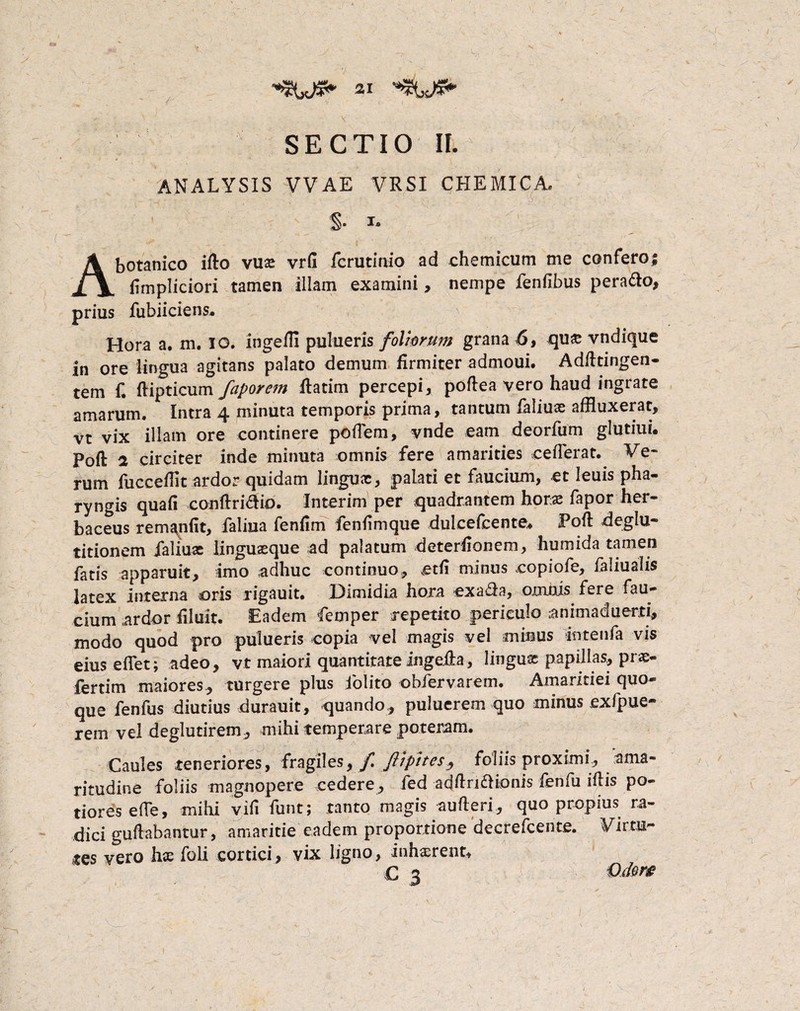 / SECTIO II. ANALYSIS VVAE VRSI CHEMICA. §• i. A botanico i (lo vus vrfi fcrutinio ad chemicum me confero; (impliciori tamen illam examini, nempe fenfibus perado, prius fubiiciens* Hora a. m. IO. ingeffl pulueris foliorum grana 6, qux vndique in ore lingua agitans palato demum firmiter admoui. Adfttingen- tem f. ftipticum faporem fhtim percepi, poftea vero haud ingrate amarum. Intra 4 minuta temporis prima, tantum faliux affluxerat, vt vix illam ore continere poffem, vnde eam deorfum glutiui. Poft 2 circiter inde minuta omnis fere amarities ceflerat. Ve¬ rum fucceffit ardor quidam lingux, palati et faucium, et leuis pha¬ ryngis quali conftridio. Interim per quadrantem horae fapor her¬ baceus remanfit, faliua fenfim fenfimque dulcefcente* PofI deglu¬ titionem jaliux linguaeque ad palatum deterflonem, humida tamen fatis apparuit, imo adhuc continuo, etfi minus copiofe, faliualis latex interna oris rigauit. Dimidia hora exa£fa, omnis fere fau¬ cium ardor filuit. Eadem femper repetito periculo animaduerti, modo quod pro pulueris copia vel magis vel minus intenfa vis eius efflet; adeo, vt maiori quantitate ingeila, lingux papillas, prx- fertim maiores, turgere plus iolito obfervarem. Amaritiei quo¬ que fenfus diutius durauit, quando, puluerem quo minus exfpue- rem vel deglutirem, mihi temperare poteram. Caules teneriores, fragiles, / ftipites, foliis proximi, ama¬ ritudine foliis magnopere cedere, fed adflnaionis fenfu fflis po- tiores effle, mihi vifi funt; tanto magis aufleri, quo propius ra¬ dici guftabantur, amaritie eadem proportione decrefcente. Virtu¬ tes vero hx foli cortici, vix ligno, inhaerent* C 3 Qiiow