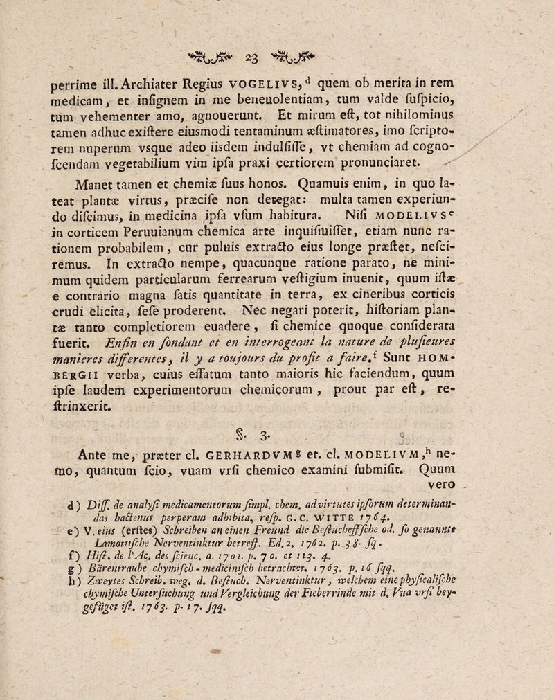 perrime ili. Archiater Regius vogelivs/ quem ob merita in rem medicam , et infignem in me beneuolentiam, tum valde fufpicio, tum vehementer amo, agnouerunt. Et mirum eft, tot nihilominus tamen adhuc exiftere eiusmodi tentaminum xllimatores, imo fcripto- rem nuperum vsque adeo iisdem indullifie, vt chemiam ad cogno- fcendam vegetabilium vim ipfa praxi certiorem pronuntiaret. Manet tamen et chemix fuus honos. Quamuis enim, in quo la¬ teat plantae virtus, prxcife non detegat: multa tamen experiun- do difcimus, in medicina ipfa vfum habitura. Nili modelivsc in corticem Peruuianum chemica arte inquilmifiet, etiam nunc ra¬ tionem probabilem, cur puluis extra&o eius longe prxftet, nefci- remus. In extraho nempe, quacunque ratione parato, ne mini¬ mum quidem particularum ferrearum veftigium inuenit, quum illae e contrario magna fatis quantitate in terra, ex cineribus corticis crudi elicita, fefe proderent. Nec negari poterit, hilloriam plan¬ tae tanto completiorem euadere , ii chemice quoque conliderata fuerit. Enfin en fondant et en interrogeant la nature de plujieures manter e$ differentes, il y a toujours du pro fit a fairefi Sunt HOM* BERGii verba, cuius effatum tanto maioris hic faciendum, quum ipfe laudem experimentorum chemicorum , prout par eft, re- ft tinxerit. §•3* 0 Ante me, praeter cl. gerhardvm s et. cl. MODELiVM,h ne¬ mo, quantum fcio, vuam vrli chemico examini fubmille. Quum vero ) Diff. de andlyfi medicamentorum fimpl. ehem, ad virtutes ipforum determinan¬ das hactenus perperam adbibita, refp. G. C. witte 1764» e) V. eius (erftes) Schreiben aneinen Frettnd die Befiuchefffche od. fo genanutt Lamottifche Nerventinktur betrejf. Ed.2. 1762. p^ 3 8- fij • f) HiJ?. de l’Ac. des fcienc. a. /7 01. p. 7 0. ct 113. 4. g) Biirentraube chymifeh - medicinifcb betraebtet, 1 7 63. p. 16 fqq« h) Zweytes Schreib. rreg, d. Beftucb. Nerventinktur y ivelcbem eme phyftcaiifcbe chymifehe Unterfuchung und Fergleicbung der Fieberrinde mit d, Vua vrfi bey• gefuget ifi< 17 <> 3' F* 7' JiF o