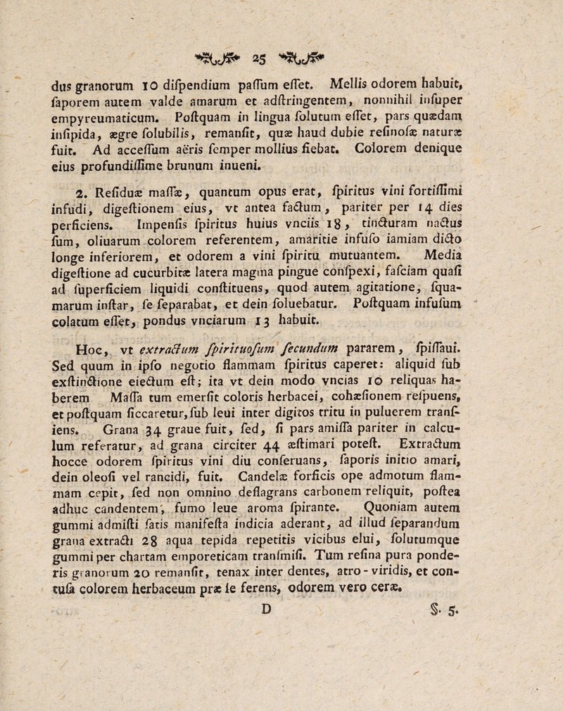 as dus granorum IO difpendium pafTum eflet. Mellis odorem habuit, faporem autem valde amarum ec adftringentem, nonnihil infuper empyreumaticum. Poftquam in lingua foiutum eflet, pars quaedam infipida, aegre folubilis, remanfit, quae haud dubie relinofae naturae fuit. Ad acceflum aeris femper mollius fiebat. Colorem denique eius profundiflime brunum inueni. 2. Refiduae maflas, quantum opus erat, fpiritus vini fortiflimi infudi, digeftionem eius, vt antea fa&um, pariter per 14 dies perficiens. Impenfis fpiritus huius vnciis 18, tin&uram nadus fum, oliuarum colorem referentem, amaritie infufo iamiam di&o longe inferiorem, et odorem a vini fpiritu mutuantem. Media digeftione ad cucurbitae latera magma pingue confpexi, fafeiam quali ad fuperficiem liquidi conftituens, quod autem agitatione, fqua- marum inftar, fe feparabat, et dein foluebatur. Poftquam infufum colatum efTet, pondus vnciarum 13 habuit. Hoc, vt extratfum fpirituofum fecundum pararem, fpiflaui. Sed quum in ipfo negotio flammam fpiritus caperet: aliquid fub exftin&ione eie&um eft; ita vt dein modo vncias 10 reliquas ha* berem Mada tum emerflt coloris herbacei, cohaeflonem refpuens, et poftquam ftccaretur, fub leui inter digitos tritu in puluerem tran£ iens. Grana 34 graue fuit, fed, fi pars amifla pariter in calcu¬ lum referatur, ad grana circiter 44 aeftimari poteft. Extra&um hocce odorem fpiritus vini diu conferuans, faporis initio amari, dein oleofi vel rancidi, fuit. Candelas forficis ope admotum flam¬ mam cepit, fed non omnino deflagrans carbonem reliquit, poftea adhuc candentem; fumo leue aroma fpirante. Quoniam autem gummi admifti fatis manifefta indicia aderant, ad illud feparandum grana extradh 28 aqua tepida repetitis vicibus elui, folutumque gummi per chartam emporeticam tranfmift. Tum refina pura ponde¬ ris granorum 20 remanfit, tenax inter dentes, atro - viridis, et con- tufk colorem herbaceum pras fe ferens, odorem vero cer&. . , D a §* 5«