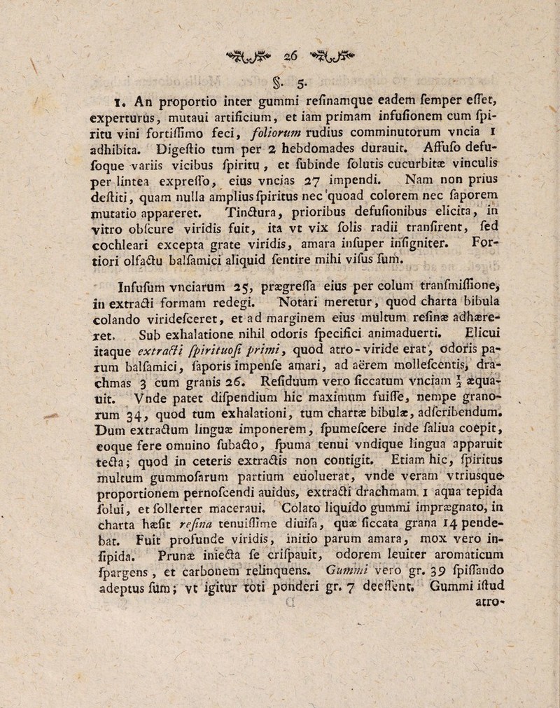 §• 5* I* An proportio inter gummi reiinamque eadem femper effet, experturus, mutaui artificium, et iam primam infufionem cum fpi- ritu vini forti/limo feci, foliorum rudius comminutorum vncia 1 adhibita. Digeftio tum per 2 hebdomades durauit. Affufo defu- foque variis vicibus fpiritu , et fubinde folutis cucurbitae vinculis per lintea exprefTo, eius vncias 27 impendi. Nam non prius deftiti, quam nulla amplius fpiritus nec'quoad colorem nec faporem imitatio appareret. Tin&ura, prioribus defuiionibus elicita, in vitro obfcure viridis fuit, ita vt vix folis radii tranfirent, fed cochleari excepta grate viridis, amara infuper iniigniter. For¬ tiori olfa&u balfamici aliquid fentire mihi vifus fum. Infufum vnciarum 25, praegrefla eius per colum tranfmiflione, inextracii formam redegi. Notari meretur, quod charta bibula colando viridefceret, et ad marginem eius multum refinae adhaere¬ ret» Sub exhalatione nihil odoris fpecihci animaduerti. Elicui itaque extratfi fpirituofi primi, quod atro- viride erat, odoris pa¬ rum balfamici, faporis impenfe amari, adaerem mollefcentis, dra¬ chmas 3 cum granis 26. Reiidmim vero iiccatum vnciam \ xqua- uit. Vnde patet difpendium hic maximum fiiilTe, nempe grano¬ rum 34, quod tum exhalationi, tum chartae bibulae, adfcribendum. Dum extra&um lingas imponerem, fpumeicere inde faliua coepit, eoque fere omnino fubaflo, fpuma tenui vndique lingua apparuit te&a; quod in ceteris extra&is non contigit. Etiam hic, fpiritus multum gummofarum partium eiioluerat, vnde veram vtriusque» proportionem pernofcendi auidus, extrafti drachmam, 1 aqua tepida folui, etfollerter macerauu Colato liquido gutiimi imprxgnato, in charta hxfit rejina tenuiOime diuifa, qux ficcata grana 14 pende¬ bat. Fuit profunde viridis, initio parum amara, mox vero in- fxpidn. Prunx inie&a fe crifpauit, odorem leuiter aromaticum fpargens , et carbonem relinquens. Gummi vero gr. 39 fpiflando adeptus fum; vt igitur toti ponderi gr. 7 deeffentt Gummi iftud atro-