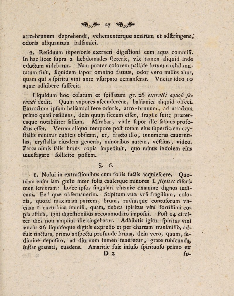 atro-brumim deprehendi, vehementerque amarum et adftnngens; odoris aliquantum balfamici. 2. Refiduum fuperioris extracti digeftioni cum aqua commilf. In hac licet fupra 2 hebdomades fteterit, vix tamen aliquid inde edudlum videbatur* Nam praeter colorem pallide brunum nihil mu¬ tatum fuit, fiquidem fapor omnino fatuus, odor vero nullus alius, quam qui a fpiritu vini ante vfurpato remanferat. Vncias ideo 10 aquas adhibere fuffecic. Liquidum hoc colatum et fpiflatum gr. 26 cxtratti aquoji fe¬ cundi dedit. Quum vapores afcenderent, balfamici aliquid olfeci. Extra&um ipfum balfamici fere odoris, atro-brunum, ad a^a£lum primo quafi refiliens, dein quum iiccum eflTet, fragile fuit; praeter-» eaque notabiliter falfum. Mirabar, vnde fapor ille falinus profe- &us eflet. Verum aliquo tempore pofl: totam eius fuperficiem cry- ftallis minimis cubicis obfltam, et, fra&oillo, innumeras cauernu- las, cryftallis eiusdem generis, minoribus autem, veftitas, video. Parca nimis falis huius copia impediuit, quo minus indolem eius inuefligare follicite poflem. §. 6. 1* Nolui in extra&ionibus cum foliis fa&is acquiefcere. Quo¬ niam enim iam guftu inter folia caulesque minores f. flipites difcri- men fenferam: hofce ipfos lingulari chemiae examine dignos iudi- caui. En! quae obferuauerim. Stipitum vuse vrfi fragilium, colo¬ ris, quoad maximam partem, bruni, rudiusque contuforum vn- ciam r cucurbitae i m mi fi, quam, debita fpiritus vini fortiflimi co¬ pia affufa, igni digeftionibus accommodato impofui. Poft 14 circi¬ ter dies non amplius ille tingebatur. Adhibitis igitur fpiritus vini vnciis 26 liquidoque digitis expreflo et per chartam tranfmiflb, ad¬ fuit tindlura, primo adfpe&u profunde bruna, dein vero, quum, fe- dimine depolito, ad diurnum lumen teneretur, grate rubicunda* inftar granati, euadens* Amaritie fuit infufo fpirituofo primo ex D Z fo*