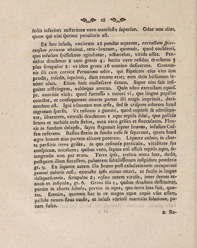 se foliis inferior; aufteritate vero manifefte fuperior. Odor non alius, quain qui vini fpiritui peculiaris eft. Ex hocinfufo, vnciarum 22 pondus aequante, extrattumfpiri- tuofum primum obtinui, atro - brunum, quamuis, quod cochleari, quo infufum fpiflefcens agitabatur, adhaerebat, viride efTet. Pen¬ debat drachmas 2 cum granis 4; herba vero refidua drachmas 5 plus fcrupulos 2: vt ideo grana 16 omnino deficerent. Commu¬ nis illi cum cortice Peruuiano odor, qui ftipticam eius vim iam prodit, infedit, inprimis, dum recens erat; nam dein baifamum le¬ niter oluit. Etiam huic mollefcere datum* Sapor eius fuit infl- gniter adilringens, valdeque amarus. Quin adeo extra&um aquof. pr. amaritie vicit; quod fortaflis a maiori vi, qua linguae papillas coar&at, et confequenter amaras partes illi magis imprimit, deri- uandum eft. Igni admotum non arfit, fed fe crifpans odorem haud ingratum fp arfit. Vt re fi nam a gummi, quod copiofe fe admifcue- rat, liberarem, extrahi drachmam 1 aqua tepida folui, quas pallide bruna et turbida inde fiebat, mox vero grifea et flocculenta. Floc¬ cis in fundum delapfis, fupra ftagnauit liquor brumis, infufumCof- fex referens* Refina ftatim in fundo vafis fe feparauit, quare haud segre bonam eius partem elicere poteram. Liquore colato, in char¬ ta perftitit terra grifea, in qua refinofas particulas, viriditate fua confpicuas, micabant; quibus vero, faspius etfi afFufa tepida aqua, fe- iungendis non par eram. Terra ipla, crebro antea lota, dedit, poflquam illam ficcaflem, puluerem fubtilifiimum infipidum ponderis gr. 9. Ex liquore autem illo bruno poft exhalationem recuperaui gummi coloris rufi, extrafto ipfo minus amari, et facile in lingua deliquefcentis, fcrupulos 2; refin* autem viridis, inter dentes te¬ nacis et infipidae, gr. 6. Grana illa ?, quibus drachma defiituitur, partim in charta bibula, par tini in aqua, qua terra lota fuit, quae¬ ras. Etenim, quamuis hac in re magna aquas copia vfus effem, pallide tamen fiaua euafit, et infufa yicrioli martialis folutione, pa¬ rum fufca. 2» Re-