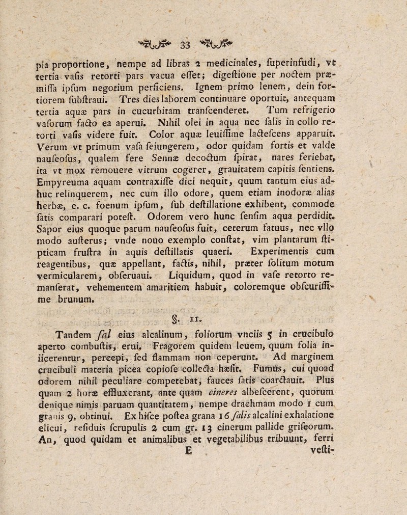 pia proportione, nempe ad libras i medicinales, fuperinfudi, vt tertia vafis retorti pars vacua effet; digeflione per nodlem prae- miffa ipfum negotium perficiens. Ignem primo lenem, dein for¬ tiorem fubflraui. Tres dies laborem continuare oportuit, antequam tertia aquse pars in cucurbitam tranfcenderet. Tum refrigerio vaforum fa&o ea aperui. Nihil olei in aqua nec falis in collo re- torti vafis videre fuit. Color aquse leuiffime ladlefcens apparuit. Verum vc primum vafa feiungerem, odor quidam fortis et valde naufeofus, qualem fere Senns deco&um fpirat, nares feriebat, ita vt mox remouere vitrum cogerer, grauitatem capitis fend ens. Empyreuma aquam contraxiffe dici nequit, quum tantum eius ad¬ huc relinquerem, nec cum illo odore, quem etiam inodoras alias herbae, e. c, foenum ipfum, fub deftillatione exhibent, commode fatis comparari potefl. Odorem vero hunc fenfim aqua perdidit. Sapor eius quoque parum naufeofus fuit, ceterum fatuus, nec vllo inodo aufterus; vnde nouo exemplo conflat, vim plantarum fli- pticam fruflra in aquis deflillads quaeri. Experimentis cum reagentibus, qme appellant, faftis, nihil, praeter folitum motum vermicularem, obferuaui. Liquidum, quod in vafe retorto re- manferat, vehementem amaritiem habuit, coloremque obfcurifii- me brunum. Tandem fal eius alcalinum, foliorum vnciis 5 in crucibulo aperto combuflis, erui. Fragorem quidem leuem, quiim folia in- iicerentur, percepi, fed flammam non ceperunt. Ad marginem crucibuli materia picea copiofe colle&a haefit. Fumus, cui quoad odorem nihil peculiare competebat, fauces fatis coar&auic. Plus quam 2 horae effluxerant, ante quam cineres albefcerent, quorum denique nimis paruam quantitatem, nempe drachmam modo i cum granis 9, obtinui. Exhifce poflea grana 16 falis dXc&Mni exhalatione elicui, refiduis fcrupulis 2 cum gr. 13 cinerum pallide grifeorum. An, quod quidam et animalibus et vegetabilibus tribuunt, ferri E vefti-