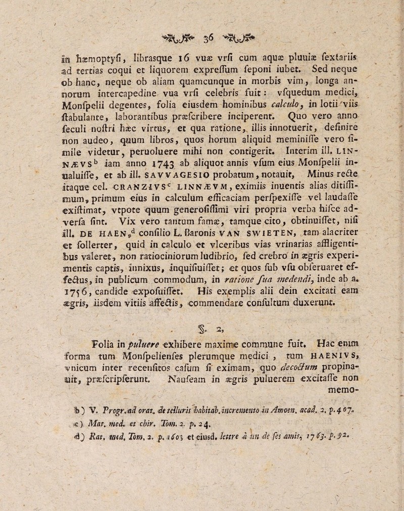 le hacmoptyfi, librasque 16 vuas vrfi cum aquse pluuias fextariis ad tertias coqui et iiquorem expreilum feponi iubet. Sed neque obhanc, neque ob aliam quamcunque in morbis vim, longa an¬ norum intercapedine vua vrfi celebris fuit: vfquedum medici, Monfpelii degentes, folia eiusdem hominibus calculo, in lotii viis Itabulance, laborantibus praefcribere inciperent. Quo vero anno feculi noftri haec virtus, et qua ratione, illis innotuerit, definire non audeo, quum libros, quos horum aliquid meminifie vero fi- mile videtur, peruoluere mihi non contigerit. Interim i!!, lin- NiEVSb iam anno 1743 aliquot annis vfum eius Monfpelii in- naluifle, et ab ili. sav vages io probatum, notauit, Minus rede itaque cel. cranzivsc linnjevm, eximiis inuentis alias ditiffi- mums primum eius in calculum efficaciam perfpexifie vel Iaudafie exifiimat, vtpote quum generofiffimi viri propria verba hifce ad- verfa fint. Vix vero tantum famas, tamque cito, obtinuifiet, nifi 111. DE HAEN@d confilio L.ftaronis van swieten, tam alacriter et follerter, quid in calculo et vlceribus vias vrinarias affligenti¬ bus valeret , non ratiociniorum ludibrio, fed crebro in aegris experi¬ mentis captis, Innixus, inquifiuifiet; et quos fub vfu obferuaret ef- fedus, in publicum commodum, in ratione fua medendi, inde ab a. 3756, candide expofuifiet. His exemplis alii dein excitati eam &gris, iisdem vitiis afFedis, commendare confultum duxerunt. Folia in puluere exhibere maxime commune fuit* Hac emm forma tum Monfpeiienfes plerumque medici , tum haenivs, vnicum inter recenfitos cafum fi' eximam, quo deco&um propina- nit, pradcriplerunt, Naofeam in segris puluerem excitafie non memo- b ) V, Progr.ad orat0 de telluris % abit ab.incremento in Amoen, acad, 2, p.40 7* c) Mat, med, et chir. Tom. 2. p, 2 4,