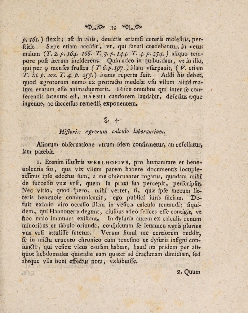 \ 39 p> itfi.) fluxit; aft in aliis, deuidis etiamfi ceteris molefliis, per- flitic. Saspe etiam accidit, vt, qui fanati credebantur, in vetus malum (T. 2. p. 164. l66. T.j.p, 144. T,. 4. p, 2j/f.) aliquo tem¬ pore pofl: iterum inciderent Quin adeo in quibusdam, vt in illo, qui per 9 menfes fruflra ( T. 6p>/py. J illam vfurpauit, ( V. etiam T. id. p. 202, T. 4. p. 2JJ.) inanis reperta fuit. Addi his debet, quod aegrotorum nemo ex protra&o medelae vfu vllum aliud ma¬ lum enatum efle animaduerterit. Hifce omnibus qui inter fe con* ferendis intentus efl, haenii candorem laudabit, defe&us «que ingenue, ac fucceflus remedii, exponentem. §•4* Hiftoria agrorum calculo laborantium. Aliorum obferuatione vtrum idem confirmetur, an refellatur, iam patebit. !♦ Etenim illuftris werlhofivs, pro humanitate et bene- uolentia fua, qua vix vllum parem habere documentis locuple- tiffimis ipfe edoilus fum, a me obferuanter rogatus, quaedam mihi de fucceflu vuae vrfi, quem in praxi fua percepit, perfcripfit. Nec vitio, quod fpero, mihi vertet, fi, quae ipfe mecum lit¬ teris beneuole communicauit, ego publici iuris faciam. De¬ fuit eximio viro occafio illam in Vefica» calculo tentandi; flqui¬ dem , qui Hannouerae degunt, ciuibus adeo felices efle contigit, vt lioc malo immunes exiflant. In dyfuria auceni ex calculis renum minoribus et fabulo oriunda, confpicuum fe leuamen aegris pluries vua vrfi attulifle fatetur. Verum fimui me certiorem reddit, fe in mi&u cruento chronico cum tenefmo et dyfuria infigni con- iun&o, qui veficas vicus caufam habuit, haud ita pridem per ali¬ quo t hebdomades quotidie eam quater ad drachmam dimidiam, fed absque vlla boni effe&us nota, exhibuifle. Quum ~\ /