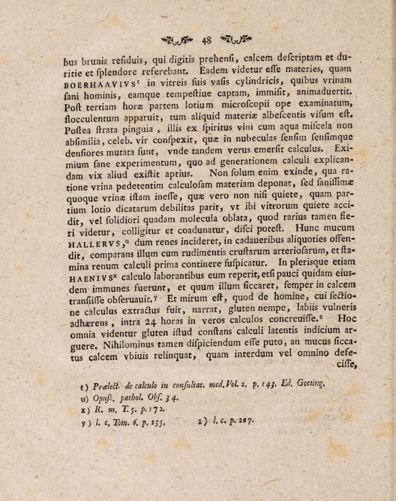 J.}. . - ;; . _-J ■ ■ . ; ; - ; 48 bus brunis refiduis, qui digitis prehenfi, calcem defcriptam et du¬ ritie et fplendore referebant. Eadem videtur effe materies, quam boerhaavivs' in vitreis fuis vafis cylindricis, quibus vrinam fani hominis, eamque tempefliue captam, immifit, animaduertit. Poft tertiam hors partem lotium microfcopii ope examinatum, flocculentum apparuit, tum aliquid materiat albefcentis vifum efl. Poflea ilrata pinguia , illis ex fpiritus vini cum aqua mifcela non abfimilia, celeb. vir confpexit, qua in nubeculas fenfim fenfimque denfiores mutata funt, vnde tandem verus emerfit calculus. Exi¬ mium fane experimentum, quoad generationem calculi explican¬ dam vix aliud exiftit aptius. Non folum enim exinde, qua ra¬ tione vrina pedetentim calculofam materiam deponat, fed faoiffimB quoque vrins illam inelTe, qus vero non nifi quiete, quam par¬ tium lotio dicatarum debilitas parit, vt ibi vitrorum quiete acci¬ dit, vel folidiori quadam molecula oblata, quod rarius tamen fie¬ ri videtur, colligitur et coadunatur, difci potefl. Hunc mucum HALLERVS,U dum renes incideret, in cadaueribus aliquoties offen¬ dit, comparans illum cum rudimentis cruilarum arteriofarutn, et fla¬ mina renum calculi prima continere fufpicatur. In plerisque etiam haeNIVS* calculo laborantibus eum reperit,etfipauci quidam eius¬ dem immunes fuerunt, et quum illum ficcaret, fempei in calcem tranfiiffe obferuauit.r Et mirum eft, quod de homine, cui feftio- ne calculus extradlus fuit, narrat, gluten nempe, labas vulneris adhsrens, intra 24 horas in veros calculos concreuifTe.z Hoc omnia videntur gluten iflud conflans calculi latentis indicium ar¬ guere. Nihilominus tamen difpiciendum effe puto, an mucus ficca* tus calcem vbiuis relinquat, quam interdum vel omnino defe- cifle, t) PraleSt- de calculo in confultat. med, Vs/. 2, p. 14?. Ed, Gotting, u) Opnfc, pathol. Obf. 3 4, x) R> m, T: j. p.i 72. y ) l, c, Tom. £ p, *) ^ t*2§