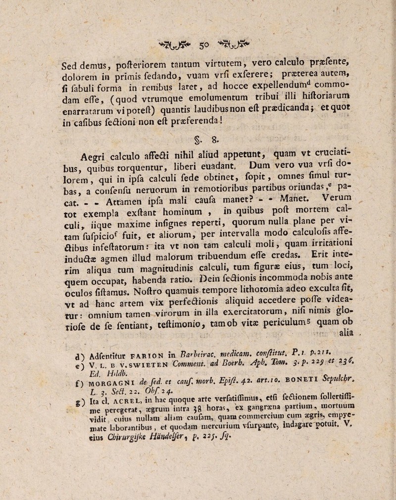 5° Sed denius, pofteriorem tantum virtutem, vero calculo prsfente, dolorem in primis fedando, vuam vrfi exierere; prsterea autem, fi fabuli forma in renibus laret, ad hocce expellendutnd commo¬ dam e (Te, (quod vtrumque emolumentum tribui illi hiftoriarum enarratarum vi poteft) quantis laudibus non eft prsdicandaj et quot in cafibus fecboni non eft prsferenda! §• 8- Aegri calculo affefti nihil aliud appetunt, quam vt cruciati¬ bus, quibus torquentur, liberi euadant. Dum vero vua vrfi do¬ lorem , qui in ipfa calculi fede obtinet, fopit, omnes fimul tur¬ bas, a confenfu neruorum in remotioribus partibus oriundas ,e pa¬ cat. - - Attamen ipfa mali caufa manet? - - Manet. Verum tot exempla exftant hominum , in quibus poft mortem cal- culi, iique maxime infignes reperti, quorum nulla plane per vi¬ tam fufpiciof fuit, et aliorum, per intervalla modo calculofis afte- ftibus infeftatorumrita vt non tam calculi moli, quam irritationi induSs agmen illud malorum tribuendum efle credas. Erit inte- rim aliqua tum magnitudinis calculi, tum figurs eius, tum loci, quem occupat, habenda ratio. Dein fedionis incommoda nobis ante oculos fiftamus. Noftro quamuis tempore lithotomia adeo exculta fit, vt ad hanc artem vix perfeflionis aliquid accedere polle videa¬ tur: omnium tamen virorum in illa exercitatorum, mfi nimis glo- riofe de fe fentiant, teftimonio, tatnob vits periculums quam ob d) Adfentitur farion in Barkirac. medicam, cmiflitut. P.t. p.mt. c) V. l. b v. swieten Comment. ad Boerb. dpb, Tom, 3. p> 229 et 230, Ed. Hild b. cii f) MORGAGNI de fed. et caujl qiorbt Epifl* 42. art.io. boneti Sepulcbr* L 2. Sett. 22. Obf 24. . r» /* n* r 11 srr 2\ i(a clt ACrel, in hac quoque arte verfatiflimus, etfi fe&sonem ioilertim» me peregerat, segrurn intra 38 horas, ex gangnena partium, mortuum •vidit cuius nullam aliam caufam, quam commercium cum segns, empye¬ mate laborantibus, et quodam mercurium vfurpantc, indagare potuit, sius Chirurgijke Hdndelfer f p, 22j, fq.