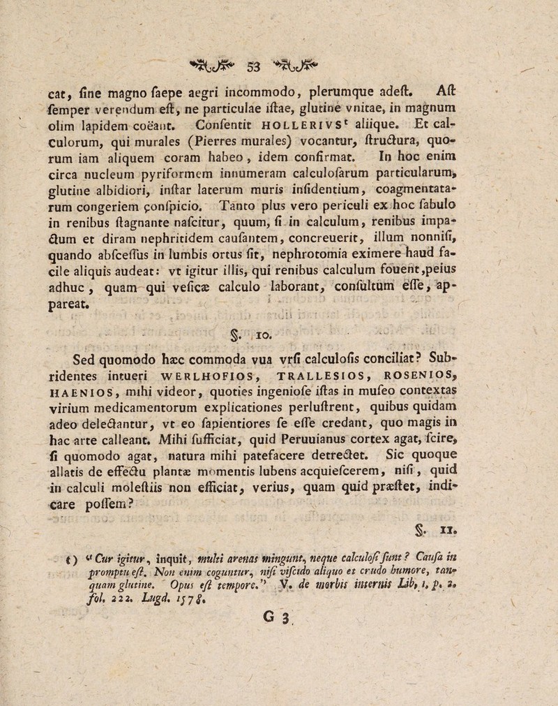 cat, fine magno faepe aegri incommodo, plerumque adeft. Aft femper verendum eft, ne particulae iftae, glutine vnitae, in magnum olim lapidem coeant. Confentit holleri vs* aliique. Et cal¬ culorum, qui murales (Pierres murales) vocantur, ftrubura, quo¬ rum iam aliquem coram habeo, idem confirmat. In hoc enim circa nucleum pyriformem innumeram calculofarum particularum* glutine albidiori, inftar lacerum muris infidentium, coagmentata¬ rum congeriem ^onfpicio. Tanto plus vero periculi ex hoc fabulo in renibus fiagnante nafcitur, quum, fi in calculum, renibus impa- durn et diram nephritidem caufantem, concreuerit, illum nonnifi, quando abfcefiiis in lumbis ortus fit, nephrotomia eximere haud fa¬ cile aliquis audeat: vt igitur illis, qui renibus calculum fouent,peius adhuc, quam qui veiicae calculo laborant, confultum e(Te, ap¬ pareat. 1 §. io. Sed quomodo hxc commoda vua vrfi calculofis conciliat? Sub¬ ridentes intueri werlhofios, trallesios, rosenios, Haenios, mihi videor, quoties ingeniofe iftas in mufeo contextas virium medicamentorum explicationes perluftrent, quibus quidam adeo delebantur, vt eo fapientiores fe efie credant, quo magis in hac arte calleant. Mihi fufficiat, quid Peruuianus cortex agat, fcire, fi quomodo agat, natura mihi patefacere detrebet. Sic quoque allatis de efFebu plantae momentis lubens acquiefcerem, nifi, quid in calculi moleftiis non efficiat, verius, quam quid praeffet, indi¬ care poflem? u® t) ^ Cur igitur, Inquit, multi arenas mingunt, neque calculofifuttt ? Caufa in promptu e fi. Non enim coguntur^ nifi vifctdo aliquo et crudo humore, tan» quam glutine. Opm tfl tempore»V. de morbis internis Ubf it s» fol» 222. Lugd. G 3 • j