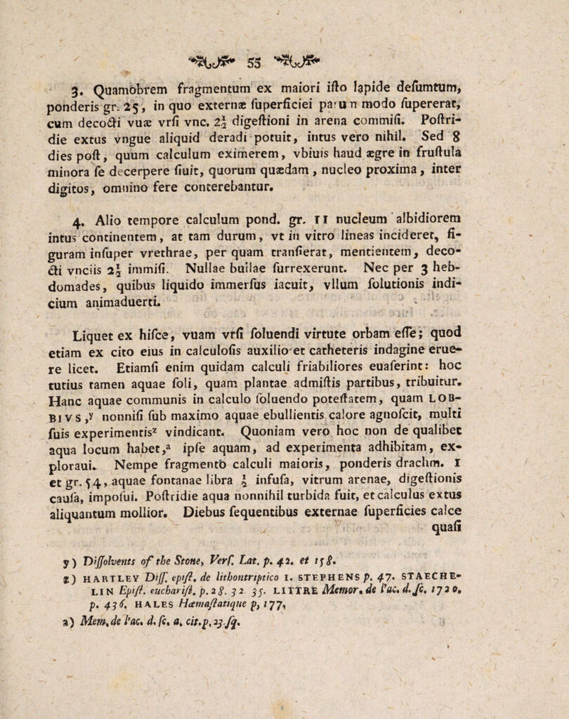 3. Quamobrem fragmentum ex maiori ifto lapide defumtum, ponderis gr. 25, in quo externae fuperficiei pa^un modo fupererat, cum decodi vuae vrfi vnc. 2\ digeftioni in arena commifu Poftri- die extus vngue aliquid deradi potuit, intus vero nihil. Sed 8 diespoft, quum calculum eximerem, vbiuis haud aegre in fruftula minora fe decerpere (luit, quorum quaedam , nucleo proxima, inter digitos, omnino fere conterebantur. 4. Alio tempore calculum pond. gr. TI nucleum albidiorem intus continentem, at tam durum, vt in vitro lineas incideret, fi¬ guram infuper vrethrae, perquam transerat, mentientem, deco- &i vnciis 2J immifi. Nullae bullae furrexerunt. Nec per 3 heb¬ domades, quibus liquido immerfus iacuit, vllum folutionis indi¬ cium animaduerti. * 's, ; • y ■ .4- ' -■ »■ - > - v k \ = 'i ■»' 1 Liquet ex hifce, vuam vrfi foluendi virtute orbam e(Te; quod etiam ex cito eius in calculofis auxilio et catheteris indagine erue¬ re licet. Etiamfi enim quidam calculi friabiliores euaferint: hoc tutius tamen aquae foli, quam plantae admiftis partibus, tribuitur. Hanc aquae communis in calculo foluendo poteftatem, quam LOB- B1 v s ,y nonnifi fub maximo aquae ebullientis calore agnofcit, multi fuis experimentis2 vindicant. Quoniam vero hoc non de qualibet aqua locum habet,a ipfe aquam, ad experimenta adhibitam, ex- ploraui. Nempe fragmento calculi maioris, ponderis drachm. I et gr, 54, aquae fontanae libra 4 infufa, vitrum arenae, digeftionis caufa, impofui. Poftridie aqua nonnihil turbida fuit, et calculus extus aliquantum mollior. Diebus fequencibus externae fuperficies calce x . v quafi y) jytJJolvents of the Stone> Ver fi Lat.p./fi, et f) HARTLEY Diff, epift. de lithotltriptico I. STEPHENS p> 4-7* STAECHE- LIN Eplfl. eucharifl, p. 2 S. 32 33. LITTRE Mmor.de fat.d.fc, IJ2 0* p. 43 <f. hales Hcemaflatique p, /77, %) Mem,de fac* d* /c, a, cit,p, 23.fq* \ ■ /■ > m ’ ’ «i» v r
