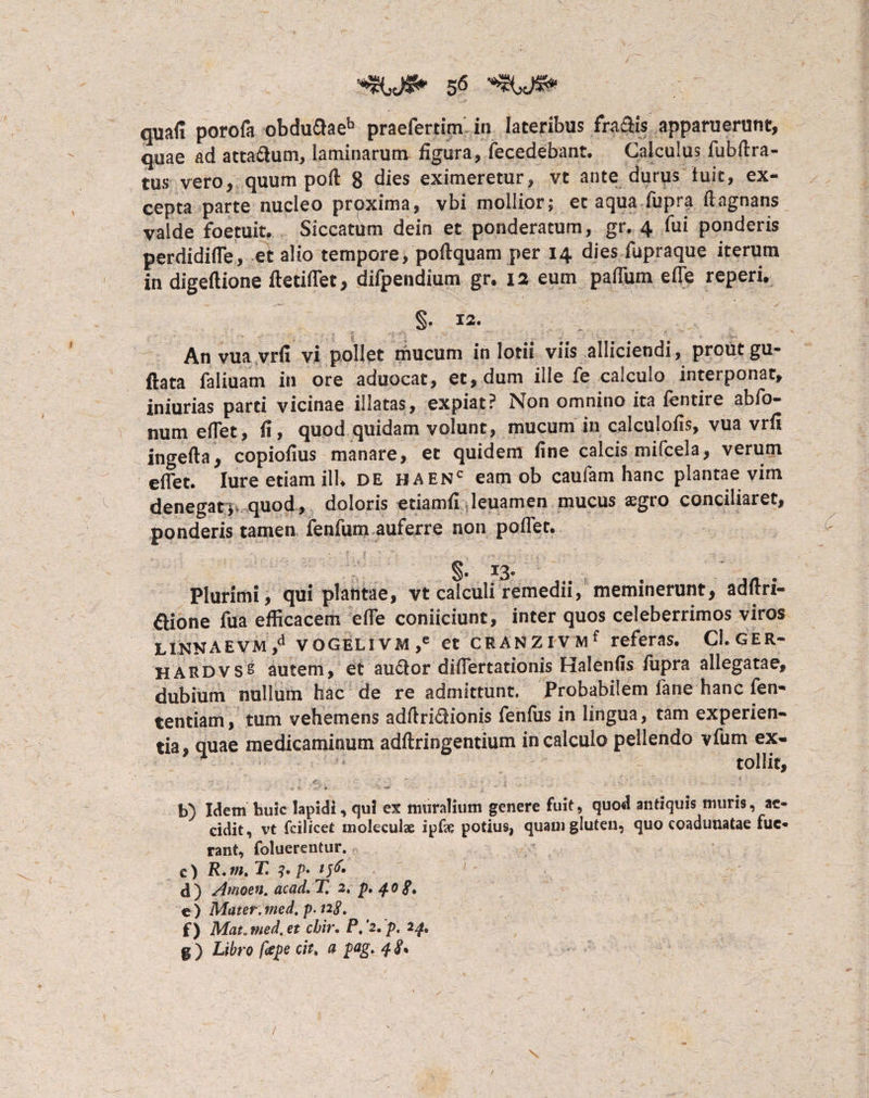 quafi porofa obdudaeb praefertim in lateribus fradis apparuerunt, quae ad attadum, laminarum figura, fecedebant. Calculus fubftra- tus vero, quum poil 8 dies eximeretur, vt ante durus luit, ex¬ cepta parte nucleo proxima, vbi mollior; et aqua fupra ftagnans valde foetuit, Siccatum dein et ponderatum, gr. 4 fui ponderis perdidifle, et alio tempore, poilquam per 14 dies fupraque iterum in digeftione ftetiflet, difpendium gr. 12 eum paffiim eiTe reperi. §. 12. An vua vrfi vi pollet mucum in lotii viis alliciendi, prout gu- ftata faliuam in ore aduocat, et, dum ille fe calculo interponat, iniurias parti vicinae illatas, expiat? Non omnino ita fentire abfo- numefiet, fi, quod quidam volunt, mucum in calculofis, vua vrfi Ingefta, copiofius manare, et quidem fine calcis mifcela, verum eflet. Iure etiam ilU de baenc eam ob caufam hanc plantae vim denegatquod, doloris etiamfi leuamen mucus aegro conciliaret, ponderis tamen fenfum auferre non pollet. §. 13» Plurimi, qui plantae, vt calculi remedii, meminerunt, adfiri- aione fua efficacem efle conficiunt, inter quos celeberrimos viros LINNAEVM,4 vOGELivm,e et CEANZlVMf referas. CI.GER- HARDVS^ autem, et audor difiertationis Halenfis fupra allegatae, dubium nullum hac de re admittunt. Probabilem fane hanc fen- tentiam, tum vehemens adftridionis fenfus in lingua, tam experien¬ tia, quae medicaminum adftringentium in calculo pellendo vfum ex- • tollit, ' . ' b) Idem huic lapidi, qui ex muralium genere fuit, quod antiquis muris, ac¬ cidit, vt fcilicet moleculae ipEe potius, quam gluten, quo coadunatae fue¬ rant, foluerentur. e) R. m. T. 3. p> tfo d) Amoen. acad. T, 2, p. 40 e ) Matet. med. p. 128, f) Mat„tned.et chir. P,'2.p. 24.