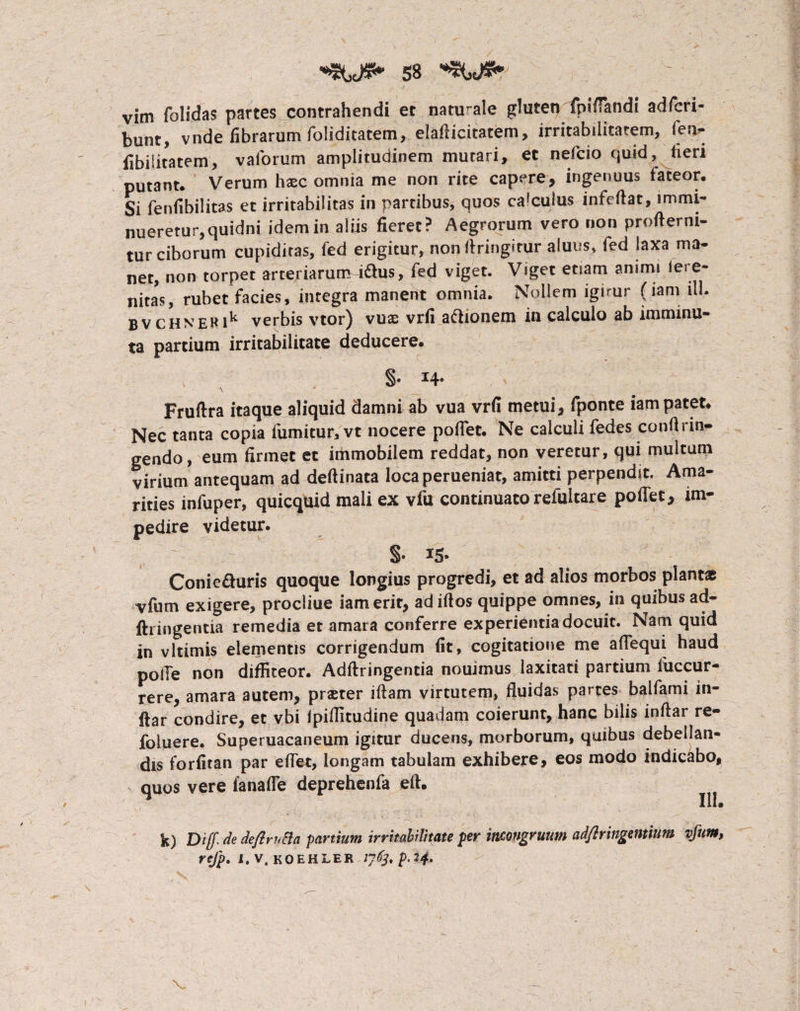 vim folidas partes contrahendi et naturale gluten fpifTandl adfcri- bunt, vnde fibrarum foliditatem, elafiicitatem, irritabilitatem, fen- fibilitatem, vaforum amplitudinem mutari, ec nefcio quid, tieri putant. Verum haec omnia me non rite capere, ingenuus taceor. Si fenfibilitas et irritabilitas in partibus, quos calculus infeftat, immi¬ nueretur, quidni idem in aliis fieret? Aegrorum vero non profierni- tur ciborum cupiditas, fed erigitur, non firingitur aluus, fed laxa ma¬ net, non torpet arteriarum idhis, fed viget. Viget etiam animi iere- nitas, rubet facies, integra manent omnia. Nollem lgimr (iam ili. BVCHNERik verbis vtor) vuae vrfi aftionem in calculo ab imminu¬ ta partium irritabilitate deducere. §• H- \ * ' ■ Fruftra itaque aliquid damni ab vua vrfi metui, fponte iam patet. Nec tanta copia fumitur, vt nocere pollet. Ne calculi fedes confirin- gendo, eum firmet et immobilem reddat, non veretur, qui multum virium antequam ad deftinata loca perueniat, amitti perpendit. Ama¬ rities infuper, quicquid mali ex vfu continuato relultare pofiet, im¬ pedire videtur. §• i5* Conie&uris quoque longius progredi, et ad alios morbos plantas vfum exigere, procliue iam erit, adiftos quippe omnes, in quibus ad- fh ingentia remedia et amara conferre experientia docuit. Nam quid in vltimis elementis corrigendum fit, cogitatione me aflequi haud polle non diffiteor. Adftringentia nouimus laxitati partium fuccur- rere, amara autem, prster iftam virtutem, fluidas partes balfami in- ftar condire, et vbi fpiffitudine quadam coierunt, hanc bilis inftar re- foluere. Superuacaneum igitur ducens, morborum, quibus debellan¬ dis forfitan par efiet, longam tabulam exhibere, eos modo indicabo, quos vere fanafle deprehenfa eft. 111® k) Dif de deftrvtta partium irritabilitate per mwgruum adftringentium vfum, refp. 1, v, koehler jyd^p.24. V