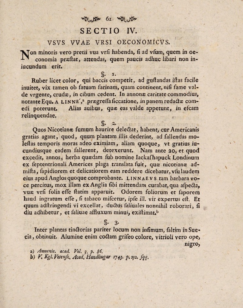 SECTIO IV. VSVS VVAE VRSI OECONOMICVS. Non minoris vero pretii vua vrfi habenda, fi ad vfum, quem in oe¬ conomia praeftat, attendas, quem paucis adhuc libari non in- iucundum erit. §. i. Ruber licet color, qui baccis competit, ad gufiandas ifias facile inuitet, vix tamen ob fatuam farinam, quam continent, nifi fame val¬ de vrgente, crudas, in cibum cedent. In annonas caritate commodius, notante Equ. A linne',3 praegreflaficcatione, in panem reda&se com¬ edi poterunt. Alias auibus, quas eas valde appetunt, in efcam relinquendae. ^. 2. Quos Nicotianae fumum haurire dele&at, habent, cur Americanis gratias agant, quod, quum plantam illis dederint, ad fallendas mo- leftas temporis moras adeo eximiam, aliam quoque, vt gratius iu- cundiusque eadem fallerent, detexerunt. Nam ante 20, et quod excedit, annos, herba quaedam fub nomine Iackafhapuck Londinum ex feptentrionali Americes plaga translata fuit, quae nicotianae ad- mifta, fapidiorem et delicatiorem eam reddere dicebatur, vfu laudem eius apud Anglos quoque comprobante. L1N N a e v s tam barbara vo¬ ce percitus, mox illam ex Anglia fibi mittendam curabat, qua afpe&a, vuae vrfi folia efie fiatim apparuit. Odorem foliorum et faporem haud ingratum efle, fi tabaco mifcetur, ipfe ill. vir expertus eft, Et quum adftringendi vi excellat, du&us faliuales nonnihil roborari, fi diu adhibetur, et faliuae affluxum minui, exiftimat.b §• 3* Inter plantas tin&orias pariter locum non infimum, faltim inSue* cia, obtinuit. Alumine enim co&am grifeo colore, vitrioli vero ope, nigro, a) Ammnit. acad. Vol. 3, p. $6. b) K Kgl Vstenjk, Acad, Handliugar 1743, pt 232, fqqt