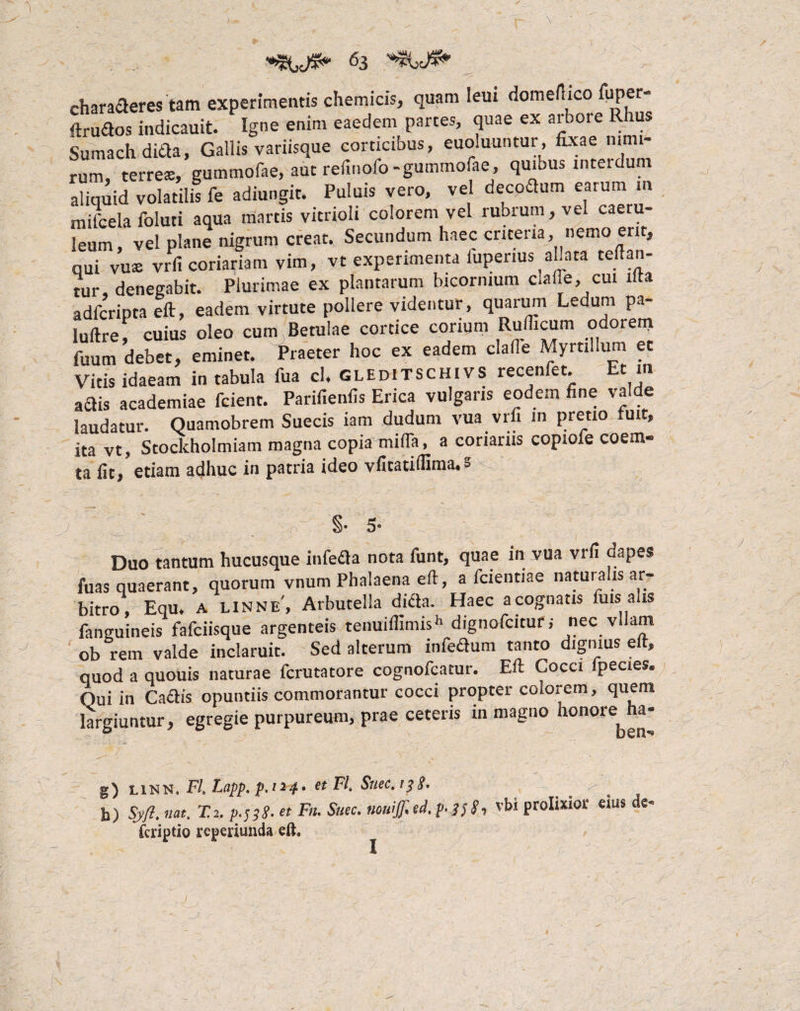 charaderes tam experimentis chemicis, quam leui domertico fiiper- ftrudos indicauit. Igne enim eaedem parces, quae ex arbore Rhus Sumach ditia, Gallis variisque corticibus, euoluuntur, fixae nimi¬ rum, terrea:, gummofae, aut refinofo-gummofae, quibus interdum aliquid volatilis fe adiungit. Puluis vero, vel decodum earum in mifcela foluti aqua niartis vitrioli colorem vel rubrum, vel caeru¬ leum, vel plane nigrum creat. Secundum haec criceria, nemo erit, qui vuae vrfi coriariam vim, vt experimenta iupenus ahata certan¬ tur denegabit. Plurimae ex plantarum bicornium ciafle, cui lita adfcripta eft, eadem virtute pollere videntur, quarum Ledum pa- luftref cuius oleo cum Betulae cortice corium Rulficum odorem fuum debet, eminet. Praeter hoc ex eadem clafie Myrtillum et Vitis idaeam in tabula fua cl. GLEDiTSCHiVS recenfet. Et in adis academiae fcient. Parifienfis Erica vulgaris eodem fine valde laudatur. Quamobrem Suecis iam dudum vua vrfi in pretio tuit, ita vt, Stockholmiam magna copia mirta, a coriariis copiofe coem- ta fit, etiam adhuc in patria ideo vfitatilfima. = §• 3- Duo tantum hucusque infeda nota funt, quae in vua vrfi dapes fuas quaerant, quorum vnum Phalaena eft, a fcientiae naturalis ar¬ bitro, Equ. A linne', Arbutella dida. Haec acognatis luis a is fanguineis fafciisque argenteis tenuirtimish dignofcitur; nec vllam ob rem valde inclaruit. Sed alterum infedum tanto dignius eft, quod a quouis naturae fcrutatore cognofcatur. Eft Cocci fpecies. Qui in Cadis opuntiis commorantur cocci propter colorem, quem largiuntur, egregie purpureum, prae ceteris in magno honore ha- g) linn, FI. Lapp. p.t*4‘ et FI, Suec.tfS. _ ^ b) Syfl. nat. T.i. p;^S. et Fn. Snec. nowff.ed.p. J/S-, vbi prolixior eius de- fcriptio reperiunda eft. I