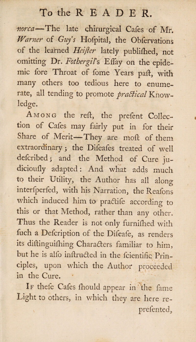 norca—The late chirurgical Cafes of Mr. Warner of Guy’s Hofpital, the Obfervations of the learned Heifier lately publifhed, not omitting Dr. Fothergil’s Effay on the epide¬ mic fore Throat of fome Years pad:, with many others too tedious here to enume¬ rate, all tending to promote praSiical Know¬ ledge. Among the reft, the prefent Collec¬ tion of Cafes may fairly put in for their Share of Merit—They are moft of them extraordinary; the Difeafes treated of well defcribed; and the Method of Cure ju- dicioufly adapted: And what adds much to their Utility, the Author has all along interfperfed, with his Narration, the Reafons which induced him to praftife according to this or that Method, rather than any other. Thus the Reader is not only furnifhed with fuch a Defcription of the Difeafe, as renders its diftinguifhing Chara&ers familiar to him, but he is alfo inftru&ed in the fcientiiic. Prin¬ ciples, upon which the Author proceeded in the Cure. • If thefe Cafes fhould appear in the fame Light to others, in which they are here re- prefented.