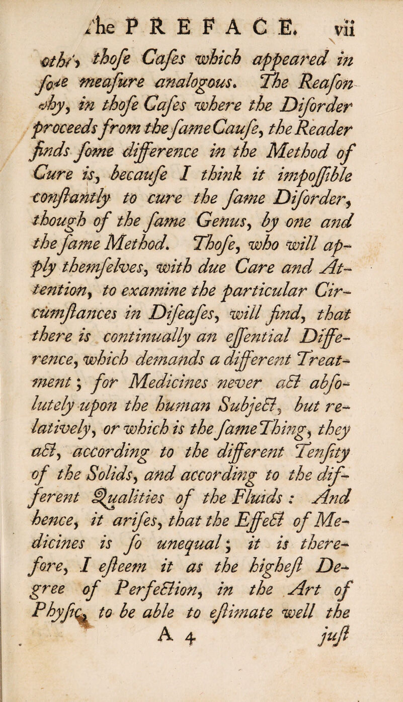 \ oth/i thofe Cafes which appeared in fo^e meafure analogous. Ihe Rea fan rjhjy, in thofe Cafes where the Diforder proceeds from thefame Caufe, the Reader finds fame difference in the Method of Cure isj becaufe I think it impoffible conflahtly to cure the fame Diforder, though of the fame Genus, by one and the fame Method. Ihofe, who will ap¬ ply themfelves, with due Care and At¬ tention, to examine the particular Cir- cum fiances in Difeafes, will find, that there is continually an effential Diffe¬ rence., which demands a different 'Treat¬ ment ; for Medicines never aSl abfo- lately upon the human Subject- but re¬ latively, or which is the fame Things they aSl, according to the different Tenfity of the Solids, and according to the dif¬ ferent Qualities of the Fluids : And hence, it arifes, that the FffeSi of Me¬ dicines is fo unequal; it is there¬ fore, I ejleem it as the highejl De¬ gree of Perfections in the Art of Phyftc. to be able to eflhnate well the ' A 4 jufi