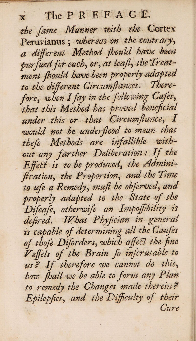 the fame Manner with the Cortex Peruviamis ; whereas on the contrary, a different Method fhould have been purfuedfor each, or, at leaf, the 'Treat¬ ment fhould have been properly adapted to the different Circumf ances. There¬ fore) when I fay in the following Cafes, that this Method has proved beneficial under this or that Circumfiance, I would not be underJlood to mean that thefe Methods are infallible with¬ out any farther Deliberation : If the BffeEl is to be produced, the Admini- firation, the Proportion, and the Time to ufe a Remedy, mufi be obferved, and properly adapted to the State of the Difeafe, otherwife an Impoffibility is defined. What Phyfician in general is capable of determining all the Caufes of thofe Diforders, which ajfeSl the fine Veffels of the Brain fo inferutable to us? If therefore we cannot do this, how jhall we be able to form any Plan to remedy the Changes made therein ? ties, and the Difficulty of their Cure liei