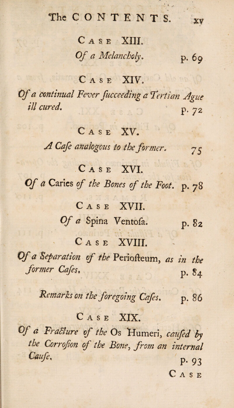 The C O N T E N T S. Case XIII. Of a Melancholy. Case XIV, xy p. 69 Ofa continued Fever fucceeding a Tertian adgue 1 // cur cd. j^' ■ ■ ^ Case XV. ^ Cafe analogous to the former, 7 ^ Case XVI. 0/ a Caries of the Bones of the Foot. p. 78 Case XVII. Of a Spina Ventofa. p. 82 Case XVIII. Of a Separation of the Periofteum, as in the former Cafes, p. j>4 Remarks on the foregoing Cafes. p. 86 Case XIX. Of a FraBure of the Os Humeri, caufed by the Lorrofion of the Bone, from an internal Caufe. P- 93