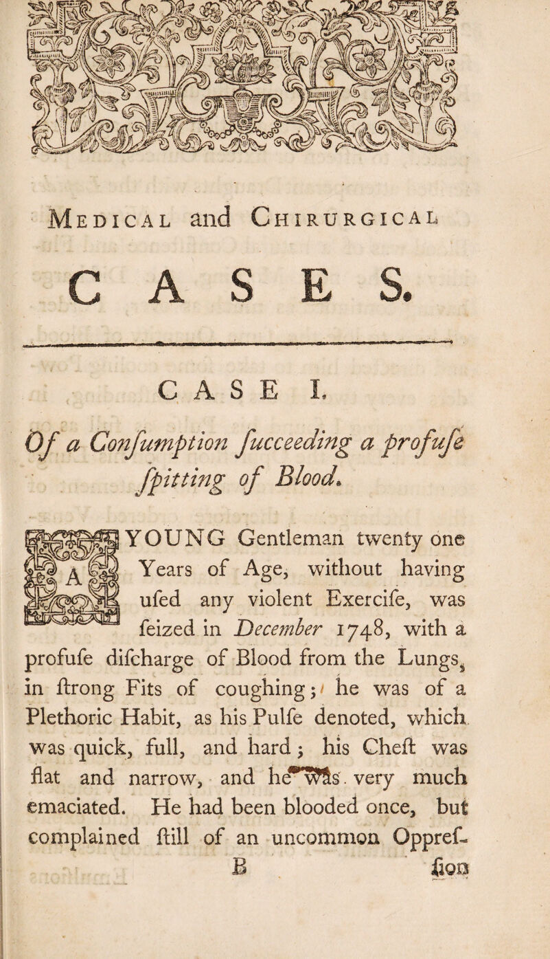 Medical and Chirurgical CASES. CASE I. 1 [pitting of Blood. YOUNG Gentleman twenty one Years of Age, without having ufed any violent Exercife, was feized in December 1748, with a profufe difcharge of Blood from the Lungs. in ftrong Fits of coughing;/ he was of a Plethoric Habit, as his Pulfe denoted, which was quick, full, and hard; his Cheft was fiat and narrow, and hew^Ss. very much emaciated. He had been blooded once, but complained {till of an uncommon Oppref- B fioo