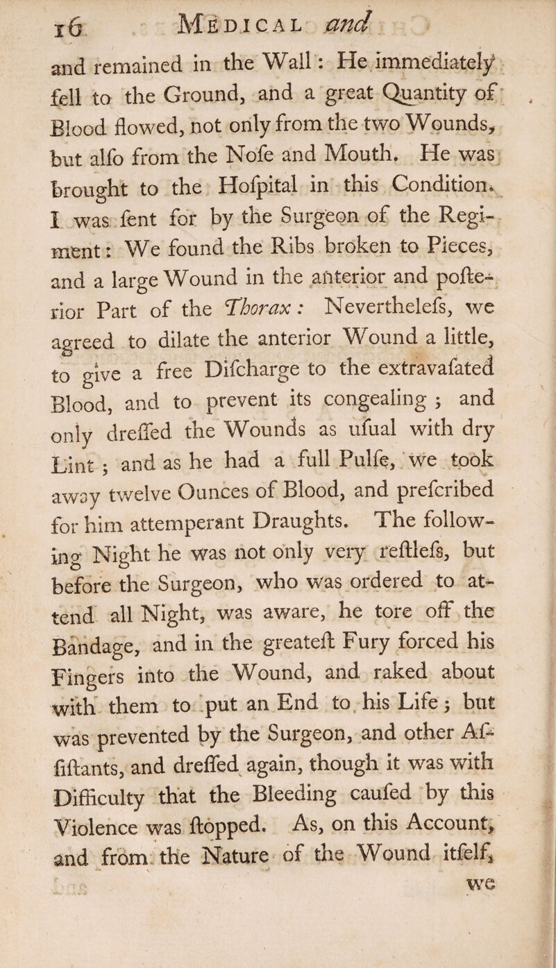 and remained in the Wall: He immediately fell to the Ground, and a great Quantity of Blood flowed, not only from the two Wounds, but alfo from the Nofe and Mouth. He was brought to the Hofpital in this Condition. 1 was fent for by the Surgeon of the Regi¬ ment : We found the Ribs broken to Pieces, and a large Wound in the anterior and pofte- rior Part of the 'Thorax: Neverthelefs, we agreed to dilate the anterior Wound a little, to give a free Difcharge to the extravafated Blood, and to prevent its congealing ; and only dreflfed the Wounds as ufual with dry Lint ; and as he had a full Pulfe, we took away twelve Ounces of Blood, and prefcribed for him attemperant Draughts. The follow¬ ing Night he was not only very reftlefs, but before the Surgeon, who was ordered to at¬ tend all Night, was aware, he tore off the Bandage, and in the greateft Fury forced his Fingers into the Wound, and raked about with them to put an End to his Life; but was prevented by the Surgeon, and other Al- fiftants, and dreffed again, though it was with Difficulty that the Bleeding caufed by this Violence was flopped. As, on this Account, and from the Nature of the Wound itfelf, we