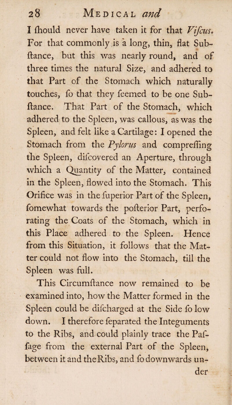 I fhould never have taken it for that Vifcus. For that commonly is a long, thin3 flat Sub- ftance, but this was nearly round, and of * three times the natural Size, and adhered to that Part of the Stomach which naturally touches, fo that they feemed to be one Sub- ftance. That Part of the Stomach, which adhered to the Spleen, was callous, as was the Spleen, and felt like a Cartilage: I opened the Stomach from the Pylorus and comprefling the Spleen, difcovered an Aperture, through which a Quantity of the Matter, contained in the Spleen, flowed into the Stomach. This Orifice was in the fuperior Part of the Spleen, fomewhat towards the pofterior Part, perfo¬ rating the Coats of the Stomach, which in this Place adhered to the Spleen. Hence from this Situation, it follows that the Mat¬ ter could not flow into the Stomach, till the ' j Spleen was full. This Circumftance now remained to be examined into, how the Matter formed in the Spleen could be difcharged at the Side fo low down. I therefore feparated the Integuments to the Ribs, and could plainly trace the Paf- fage from the external Part of the Spleen, between it and the Ribs, and fo downwards un¬ der