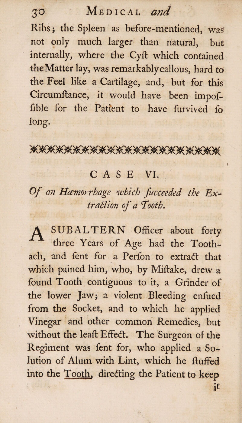 Ribs 5 the Spleen as before-mentioned, was not only much larger than natural, but internally, where the Cyft which contained theMatter lay, was remarkablycallous, hard to the Feel like a Cartilage, and, but for this Circumftance, it would have been impof- fible for the Patient to have furvived fo long. CASE VI. Of an Haemorrhage which fucceeded the Ex-* traBion of a Tooth. SUBALTERN Officer about forty three Years of Age had the Tooth- ach, and fent for a Perfon to extract that which pained him, who, by Miftake, drew a found Tooth contiguous to it, a Grinder of the lower Jaw; a violent Bleeding enfued from the Socket, and to which he applied Vinegar and other common Remedies, but without the lead: Effedh The Surgeon of the Regiment was fent for, who applied a So¬ lution of Alum with Lint, which he fluffed into the Tooth, directing the Patient to keep