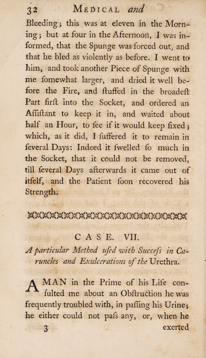 Bleeding; this was at eleven in the Morn¬ ing; but at four in the Afternoon, I was in¬ formed, that the Spunge was forced out, and that he bled as violently as before. I went to him, and took another Piece of Spunge with me fomewhat larger, and dried it well be¬ fore the Fire, and fluffed in the broadefl Part firfl into the Socket, and ordered an Affiflant to keep it in, and waited about half an Hour, to fee if it would keep fixed; which, as it did, I fuffered it to remain in feveral Days: Indeed it fwelied fo much in the Socket, that it could not be removed, till feveral Days afterwards it came out of itfelf, and the Patient foon recovered his Strength. CASE. VII. A particular Method ufecl with Succefs in Ca- runcles and Exulcerations of the Urethra. A MAN in the Prime of his Life con- fulted me about an Obflrudlion he was frequently troubled with, in palling his Urine ; he either could not pafs any, or, when he 3 exerted