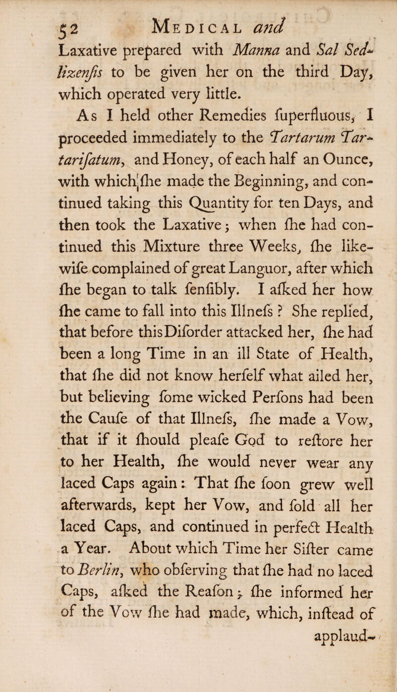 Laxative prepared with Manna and Sal Sed~ lizenjis to be given her on the third Day, which operated very little. As I held other Remedies fuperfluous, I proceeded immediately to the Tartarum Tar~ tarifatum, and Honey, of each half an Ounce, with which-£he made the Beginning, and con¬ tinued taking this Quantity for ten Days, and then took the Laxative; when fhe had con¬ tinued this Mixture three Weeks, fhe like- wife complained of great Languor, after which fhe began to talk fenfibly. I afked her how fhe came to fall into this Illnefs ? She replied, that before thisDiforder attacked her, fhe had been a long Time in an ill State of Health, that fhe did not know herfelf what ailed her, but believing fome wicked Perfons had been the Caufe of that Illnefs, fhe made a Vow, that if it fhould pleafe God to reftore her to her Health, fhe would never wear any laced Caps again: That fhe foon grew well afterwards, kept her Vow, and fold all her laced Caps, and continued in perfect Health a Year. About which Time her Sifter came to Berlin, who obferving that fhe had no laced Caps, afked the Reafon > fhe informed her of the Vow flie had made, which, inftead of applaud-*'