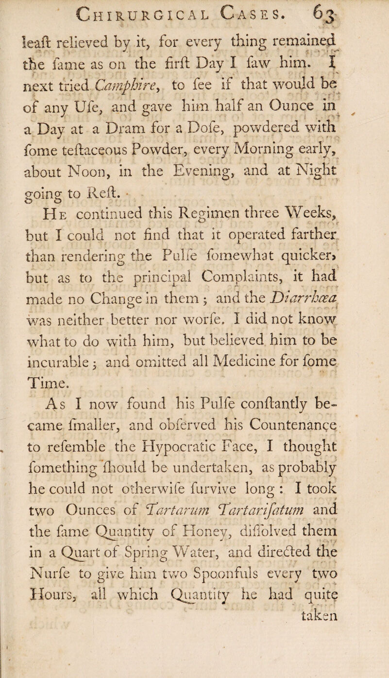 leaft relieved by it, for every thing remained the fame as on the hr ft Day I faw him. I next tried Camphire, to fee if that would be of any life, and gave him half an Ounce in a Day at a Dram for a Dofe, powdered with fame teftaceous Powder, every Morning early, about Noon, in the Evening, and at Night going to Reft. He continued this Regimen three Weeks, hut I could not find that it operated farther than rendering the Pulie fomewhat quicker? but as to the principal Complaints, it had made no Change in them ; and the Diarrhoea was neither better nor worfe, I did not know what to do with him, but believed him to be incurable 3 and omitted all Medicine for fome Time. As I now found his Pulfe conftantly be¬ came fmaller, and obferved his Countenance to refemble the Hypocratic Face, I thought fomething fhould be undertaken, as probably he could not otherwife furvive long : I took two Ounces of Dart car am Dartarifatum and the fame Quantity of Honey, diffolved them in a Quart of Spring Water, and directed the Nurfe to give him two Spoonfuls every two Hours, all which Quantity he had quite taken